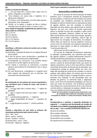 CONCURSO PÚBLICO – TRIBUNAL REGIONAL ELEITORAL DE MINAS GERAIS (TRE/MG)
Analista Judiciário – Judiciária – Tipo 1 (Branca)
- 3 -
Prova aplicada em 14/04/2013 – Disponível no site www.consulplan.net a partir do dia 15/04/2013
05
Analise os trechos em destaque.
I. “... em que todos têm o mesmo valor, sejam ricos ou
pobres, integrados ou excluídos.”
II. “Uma ditadura, em nossos dias, é ilegítima. Só a
democracia é legítima.”
III. “O mínimo, numa democracia, é ter dois lados opostos,
divergentes, mas, respeitados.”
IV. “Porém, se eu aplicar o modelo da Ética à Política,
entenderei que um lado é o bem, e o outro, o mal;...”
Uma relação de oposição, estabelecida por palavras e/ou
ideias, pode ser verificada em
(A) I, II, III e IV.
(B) I e II, apenas.
(C) II e III, apenas.
(D) I, II e III, apenas.
(E) I, III e IV, apenas.
06
Identifique a afirmativa correta de acordo com as ideias
expressas no texto.
(A) Na prática, a oposição de ideias em um regime democrá-
tico é inviável.
(B) O fato de possuir como característica a igualdade de
valores conduz a democracia à legitimidade.
(C) A perseguição ao comunismo e aos partidos liberais
demonstra o caráter legítimo da democracia.
(D) Em relação à monarquia ou aristrocacia, é possível
observar permanência de entendimento com o passar
do tempo.
(E) Em uma democracia, a divergência e o respeito entre
lados opostos são elementos que se alternam, não
ocorrendo concomitantemente.
07
Na substituição de uma palavra por termos equivalentes,
que contribuem para a coesão do texto, está correto o
indicado em
(A) “… em que todos têm o mesmo valor,…” – regime da
igualdade
(B) “… ela é o regime mais ético que existe.” – regime da
igualdade
(C) “… considerando-as legítimas,…” – legítimas
(D) “… dessa incapacidade de pensar…” – grandeza de
espírito
(E) “… o que desejamos construir.” – critérios políticos
08
Assinale a alternativa em que todas as palavras são
acentuadas graficamente pelo mesmo motivo.
(A) é – têm – ética
(B) só – porém – política
(C) até – também – mínimo
(D) democrática – ético – único
(E) excluído – legítimas – ilegítima
Texto II para responder às questões de 09 a 13.
Norma jurídica x realidade política
No avanço do processo de democratização do Estado
brasileiro, com o consequente aumento da transparência
dos atos públicos, a imprensa vem derramando nos ouvidos
da sociedade uma verdadeira enxurrada de denúncias
(fundadas ou não) de conduta ilícita ou reprovável por parte
de agentes públicos. Isso tem resultado no profundo
descrédito da classe política, que regularmente se mantém
flagrante, até que uma notícia de grande repercussão
desvie as atenções do povo das acusações e ações contra
Senadores, Deputados, Ministros, lobistas de todo tipo.
(Mas esse fenômeno ocorre só por pouco tempo: passada a
perplexidade com a notícia calamitosa, volta-se logo ao
lugar-comum da corrupção, do favoritismo, do enriqueci-
mento ilícito por desvio de recursos públicos.) Tornou-se
comum ouvir em entrevistas com populares expressões de
descrença na classe política, ao lado de reclamações por
“uma lei que proíba isso”.
Sabe-se que isso não é solução. [...]
Os recursos de integração hermenêutica, disponíveis
ao aplicador contemporâneo, são suficientes para exigir,
dos agentes públicos, a conduta politicamente virtuosa e
constitucionalmente positivada que se espera deles.
Além disso, verifica-se no Brasil um conjunto de fatores
comuns a países de democratização tardia, que saíram de
regimes autocráticos. Inclui-se entre esses fatores a falta de
maturidade democrática de boa parcela da população, que
simplesmente outorga ao agente público seu voto, sem
exigir dele prestação de contas de seu mandato, ou mesmo
qualquer ação política efetiva. Os motivos para tal inércia
têm sede na própria história e tradição brasileira, como se
houvesse uma aceitação na não participação ativa nas
decisões de governo, no referendo tácito a oligarquias
locais, numa forma de clientelismo patológico, de troca de
votos por cestas de alimentos. Tais fenômenos guardam
mais relação com o desconhecimento da lei e dos meios de
controle político, à disposição de qualquer cidadão, do que
com uma tradição consciente de passividade.
(Maluf, Emir Couto Manjud. O desafio da justiça eleitoral face à crise
de moralidade política. Revista de monografias: concurso de
monografias do TRE/MG. nº 1 (2010). Belo Horizonte: TRE/MG, 2010.)
09
Considerando-se o contexto, a expressão destacada no
segmento “... a imprensa vem derramando nos ouvidos da
sociedade uma verdadeira enxurrada de denúncias (funda-
das ou não)...” tem o sentido corretamente expresso em
(A) série de conflitos.
(B) acusações indevidas.
(C) revelações indesejadas.
(D) abundância de acusações.
(E) sequência de inconveniências.
 
