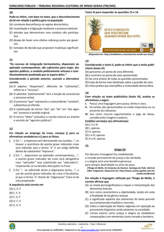 CONCURSO PÚBLICO – TRIBUNAL REGIONAL ELEITORAL DE MINAS GERAIS (TRE/MG)
Analista Judiciário – Judiciária – Tipo 1 (Branca)
- 4 -
Prova aplicada em 14/04/2013 – Disponível no site www.consulplan.net a partir do dia 15/04/2013
10
Pode-se inferir, com base no texto, que o desconhecimento
da lei em relação à política gera na população
(A) constante desconfiança no regime democrático.
(B) insatisfação e indignação mediante o processo eleitoral.
(C) atitudes que demonstram uma conduta não participa-
tiva.
(D) desejo de haver uma efetiva cobrança junto aos gover-
nos.
(E) tomadas de decisão que propiciam mudanças significati-
vas.
11
“Os recursos de integração hermenêutica, disponíveis ao
aplicador contemporâneo, são suficientes para exigir, dos
agentes públicos, a conduta politicamente virtuosa e cons-
titucionalmente positivada que se espera deles.”
Considerando o período anterior, assinale a alternativa
correta.
(A) O adjetivo “disponíveis”, diferente de “suficientes”,
refere-se a “recursos”.
(B) O advérbio “politicamente” tem a função de caracterizar
o processo verbal.
(C) O pronome “que” representa o antecendente “conduta”,
substantivo já referido.
(D) A substituição do termo “dos” por “de” em “dos agen-
tes” preserva o sentido original.
(E) O termo “deles” prejudica a coesão textual ao ampliar
o sentido de “agentes públicos”.
12
Em relação ao emprego da crase, marque V para as
afirmativas verdadeiras e F para as falsas.
( ) Em “... a imprensa vem derramando nos ouvidos...”, se
houver a ocorrência do acento grave indicando crase
será indevido, pois o termo “a” é um artigo definido
diante do substantivo “imprensa”.
( ) Em “... disponíveis ao aplicador contemporâneo,...”,
o acento grave indicador da crase será obrigatório
caso “aplicador” seja substituído por “aplicadora”,
respeitando-se as devidas alterações na frase.
( ) Em “... no referendo tácito a oligarquias locais,...”, o
uso do acento grave indicador da crase é facultativo,
já que o termo “a” diante de “oligarquias” trata-se de
uma preposição.
A sequência está correta em
(A) V, V, F
(B) F, F, V
(C) F, V, F
(D) V, F, V
(E) V, V, V
Texto III para responder às questões 13 e 14.
(Disponível em: http://ambidestro.com/site/nao-venda-seu-voto/)
13
Considerando o texto II, pode-se inferir que o texto publi-
citário (texto III)
(A) apresenta um ponto de vista diferente.
(B) é contrário ao ponto de vista apresentado.
(C) faz uma síntese de todas as questões apresentadas.
(D) trata de forma mais detalhada sobre a questão do voto.
(E) critica prática que exemplifica a imaturidade democrática.
14
Com relação ao texto publicitário (texto III), analise as
afirmativas a seguir.
I. Possui uma linguagem persuasiva, direta e clara.
II. Os verbos são apresentados no modo imperativo ou no
presente do indicativo.
III. Usa como recurso argumentativo o jogo de ideias,
considerando imagem e palavra.
Está(ão) correta(s) a(s) afirmativa(s)
(A) I, II e III.
(B) I, apenas.
(C) II, apenas.
(D) I e III, apenas.
(E) II e III, apenas.
15
Artigo VII
Por decreto irrevogável fica estabelecido
o reinado permanente da justiça e da claridade,
e a alegria será uma bandeira generosa
para sempre desfraldada na alma do povo.
(Thiago de Mello. Os Estatutos do Homem. Santiago do Chile. Abril de
1964. Fragmento. Disponível em: http://www.revista.agulha.nom.br/
tmello.html#estat)
Em relação à linguagem utilizada por Thiago de Mello, é
correto afirmar que
(A) se revela plurissignificativa e requer a interpretação dos
elementos textuais.
(B) tem como característica a objetividade, tendo em vista
a finalidade de tal gênero textual.
(C) o significado explícito dos elementos do texto permite
sua compreensão imediata e concreta.
(D) indica a valorização de falares regionais em oposição ao
preconceito linguístico ainda existente na sociedade.
(E) ironiza valores como justiça e alegria ao estabelecer
comparações com elementos como reinado e bandeira.
 