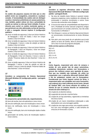 CONCURSO PÚBLICO – TRIBUNAL REGIONAL ELEITORAL DE MINAS GERAIS (TRE/MG)
Analista Judiciário – Judiciária – Tipo 1 (Branca)
- 5 -
Prova aplicada em 14/04/2013 – Disponível no site www.consulplan.net a partir do dia 15/04/2013
NNOOÇÇÕÕEESS DDEE IINNFFOORRMMÁÁTTIICCAA
16
Os cookies são pequenos arquivos de texto que os sites
podem enviar aos navegadores, anexando-os a qualquer
conexão. A funcionalidade dos cookies está em distinguir
usuários e memorizar preferências em acessos posteriores,
mas, também, podem colocar em risco a privacidade do
usuário ao rastrear os sites que foram visitados. O proce-
dimento para excluir os cookies mantendo apenas os
que pertencem aos sites adicionados na lista de favoritos,
é abrir o navegador Internet Explorer 8 (configuração
padrão) e
(A) clicar no botão de segurança / clicar em Excluir Histórico
de Navegação / clicar em Dados / clicar em Limpar
Cookies / clicar em Excluir.
(B) clicar no botão de segurança / clicar em Excluir Histórico
de Navegação / marcar a caixa de seleção ao lado de
Cookies / clicar em Excluir.
(C) clicar no botão de segurança / clicar em Excluir Histórico
de Navegação / clicar em Arquivos / clicar em Limpar
Cookies / clicar em Excluir.
(D) clicar no botão de segurança / clicar em Excluir Histórico
de Navegação / clicar em Arquivos / marcar a caixa de
seleção “Preservar dados de sites favoritos” / clicar em
Excluir.
(E) clicar no botão segurança / clicar em Excluir Histórico de
Navegação / marcar a caixa de seleção ao lado de
Cookies / marcar a caixa de seleção “Preservar dados de
sites favoritos” / clicar em Excluir.
17
Considere os componentes do Sistema Operacional
Microsoft Windows XP (configuração padrão – português
Brasil):
I.
II.
III.
Os componentes apresentados são, respectivamente,
(A) barra de tarefas, barra de aplicativos e menu iniciar.
(B) área de notificação, barra de inicialização e menu iniciar.
(C) barra de notificação, barra de inicialização e menu
iniciar.
(D) área de notificação, barra de inicialização rápida e botão
iniciar.
(E) gerenciador de tarefas, barra de inicialização rápida e
iniciar sistema.
18
Considere as seguintes afirmativas sobre o Sistema
Operacional Microsoft Windows 7 Ultimate (configuração
padrão – português Brasil).
I. Na área de trabalho deste Sistema é possível instalar
pequenos programas como medidores de utilização do
processador e memória, termômetro e outros. Esses
recursos são conhecidos como Gadgets.
II. O recurso de modo de compatibilidade está disponível e
tem a finalidade de tentar executar programas antigos
que funcionavam em versões anteriores, mas não estão
funcionando no Windows 7.
III. Para bloquear o acesso ao Sistema Operacional devem
ser pressionadas simultaneamente as teclas Windows
e B.
IV. Para abrir uma nova janela de um aplicativo que já está
aberto na barra de tarefas, deve-se pressionar a tecla
Ctrl e clicar no ícone do programa desejado.
Estão corretas apenas as afirmativas
(A) I e II.
(B) II e III.
(C) III e IV.
(D) I, II e III.
(E) II, III e IV.
19
Carlos Augusto, responsável pelo setor de compras e
vendas de uma grande loja de peças automotivas,
estabelece diariamente contatos com fornecedores a
procura dos melhores preços para aquisição de peças.
Para que seu trabalho seja realizado, ele utiliza um
computador com o aplicativo Microsoft Outlook 2007,
a fim de estabelecer contato com os fornecedores.
Considerando que Carlos Augusto entrará de férias, o
responsável pelas suas atividades será outro funcionário,
cujo endereço de e-mail é diferente do de Carlos. Através
do Outlook 2007, uma forma eficiente de notificar os
clientes de que os contatos deverão ser estabelecidos
através do outro endereço é a
(A) criação de um feed de notícias.
(B) suspensão da conta de e-mail de Carlos.
(C) criação de um log automático, registrando as tentativas
de envio a Carlos.
(D) criação de um macro instantâneo endereçado a cada
destinatário com uma mensagem padrão.
(E) criação de uma regra para enviar uma resposta automá-
tica com uma mensagem padrão, a cada tentativa de
envio de um fornecedor a Carlos.
 