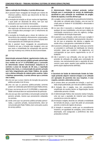 CONCURSO PÚBLICO – TRIBUNAL REGIONAL ELEITORAL DE MINAS GERAIS (TRE/MG)
Analista Judiciário – Judiciária – Tipo 1 (Branca)
- 7 -
Prova aplicada em 14/04/2013 – Disponível no site www.consulplan.net a partir do dia 15/04/2013
26
Sobre a extinção das licitações, é correto afirmar que
(A) é possível haver revogação da licitação por motivo de
interesse público, mesmo que decorrente de fato ou
ato superveniente.
(B) a anulação da licitação se dá por motivo de ilegalidade,
a qual pode ser declarada de ofício, sem que seja
necessário ouvir os licitantes interessados.
(C) a anulação de algum ato do procedimento licitatório
não repercute nos demais atos subsequentes, de modo
que a licitação deve prosseguir com o refazimento do
ato anulado.
(D) a anulação da licitação gera o dever de indenizar em
decorrência dos prejuízos efetivamente comprovados,
ao contrário da revogação, uma vez que o licitante tem
mera expectativa de celebração do contrato.
(E) não é possível haver revogação de procedimento
licitatório em que a licitação seja inexigível, uma vez
que nesta a inviabilidade de competição não permite
que haja mudança nos critérios de discricionariedade.
27
Determinada autarquia federal, regularmente criada, pre-
tende instituir uma parceria público-privada patrocinada
(nos moldes da Lei nº 11.079/2004) para a concessão
de determinada rodovia interestadual. Estipulou-se no
contrato o prazo de duração de 30 anos, a repartição
objetiva dos riscos, e a remuneração do parceiro privado
será feita integralmente pelo Poder Público, de acordo
com a efetiva utilização da rodovia pelos usuários. Sobre
a hipótese apresentada, é correto afirmar que o contrato
não é válido,
(A) uma vez que o prazo máximo de duração das parcerias
público-privadas é de 10 anos.
(B) uma vez que as parcerias público-privadas somente
podem ser celebradas pela Administração Pública direta.
(C) já que, nos termos da Lei nº 11.079/2004, a responsabi-
lidade contratual deve ser exclusivamente do particular.
(D) uma vez que não é permitida a remuneração variável do
parceiro privado, mesmo que previamente estipulada
no contrato.
(E) sendo certo que nas parcerias público-privadas patroci-
nadas, o parceiro privado, necessariamente, deve ser
remunerado pelo Poder Público, bem como pelo usuário
do serviço público.
28
A Administração Pública estadual pretende realizar
licitação para a contratação de serviço de dedetização,
decidindo-se pela utilização da modalidade de pregão.
Diante do exposto, é correto afirmar que
(A) o pregão, como modalidade de procedimento licitatório,
não pode ser utilizado pelos Estados, uma vez que foi
criado pela Lei Federal nº 10.520/2002 e direcionado à
União Federal.
(B) no caso não é necessária a realização de licitação em
qualquer de suas modalidades, uma vez que o objeto da
contratação caracteriza-se como de urgência, configu-
rando hipótese de licitação dispensada.
(C) é possível a sua utilização, sendo certo que o pregão é
um procedimento licitatório exclusivamente documen-
tal, em que as propostas são abertas e julgadas em
sessão única, o que garante a celeridade do certame.
(D) é possível a utilização do pregão, de modo que somente
se procederá à verificação da habilitação do licitante
vencedor, etapa que sucederá a de julgamento, em
contraposição ao que ocorre regularmente na Lei nº
8.666/93.
(E) não é possível a sua utilização, uma vez que não há
previsão de utilização do pregão para contratação de
serviços, mas exclusivamente para a aquisição de bens
comuns, quais sejam, aqueles cujos padrões de desem-
penho sejam objetivamente definidos.
29
A Secretaria de Saúde de determinado Estado da Fede-
ração pretende adquirir material cirúrgico a ser utilizado
em operações de pacientes dos seus hospitais. A esse
respeito, assinale a alternativa correta.
(A) A compra deve ser precedida de licitação, a qual será
dada ampla publicidade, por meio de audiência pública.
(B) A licitação não é exigida, mas, sim, procedimento
simplificado de escolha dentre as Organizações Sociais
cadastradas perante o Estado.
(C) A Administração Pública não necessita realizar licitação,
uma vez que a aquisição de material para hospitais
caracteriza-se como de urgência.
(D) A licitação é exigida, devendo ser utilizada a modalidade
de tomada de preços, a qual não pode ser processada
perante o sistema de registro de preços.
(E) A licitação é necessária, sendo que no procedimento
licitatório, em igualdade de condições, como critério de
desempate, será assegurada a preferência dos bens
produzidos no Brasil.
 