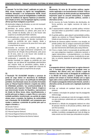 CONCURSO PÚBLICO – TRIBUNAL REGIONAL ELEITORAL DE MINAS GERAIS (TRE/MG)
Analista Judiciário – Judiciária – Tipo 1 (Branca)
- 8 -
Prova aplicada em 14/04/2013 – Disponível no site www.consulplan.net a partir do dia 15/04/2013
30
A chamada “Lei da Ficha Limpa”, publicada em junho de
2010, trouxe inovações no regime das inelegibilidades,
mediante alterações à Lei Complementar 64/90. Foram
introduzidas novas causas de inelegibilidade e modificados
prazos de incidência de algumas hipóteses já existentes.
Com relação ao tema, à luz da legislação vigente, é correto
afirmar que ficam inelegíveis os que forem
(A) declarados indignos do oficialato, ou com ele incompatí-
veis, pelo prazo de 10 anos.
(B) demitidos do serviço público em decorrência de
processo administrativo ou judicial, pelo prazo de 8
anos, contado da decisão, salvo se o ato houver sido
suspenso ou anulado pelo Poder Judiciário.
(C) condenados por crimes contra a administração pública
ou o patrimônio público, em decisão transitada em
julgado ou proferida por juízo singular, desde a
condenação até o transcurso do prazo de 8 anos após
o cumprimento da pena.
(D) excluídos do exercício da profissão, por decisão
sancionatória do órgão profissional competente, em
decorrência de infração ético-profissional, pelo prazo
de 10 anos, salvo se o ato houver sido anulado ou
suspenso pelo Poder Judiciário.
(E) condenados à suspensão dos direitos políticos, em
decisão transitada em julgado ou proferida por juízo
singular, por ato doloso de improbidade administrativa
que importe lesão ao patrimônio público, desde a
condenação ou o trânsito em julgado até o decurso do
prazo de 10 anos após o cumprimento da sanção.
31
A Resolução TSE 22.610/2007 disciplina o processo de
perda de cargo eletivo em decorrência de desfiliação
partidária sem justa causa e de justificação de desfiliação
partidária. Essa Resolução nasceu de consultas formuladas
junto ao Tribunal Superior Eleitoral a respeito dos efeitos
da infidelidade partidária. Sua constitucionalidade já foi
reconhecida pelo Supremo Tribunal Federal. Imagine-se
que determinado Senador da República, representante
do Estado de Minas Gerais, deixa, injustificadamente, o
partido pelo qual se elegeu e, a seguir, filia-se a uma outra
entidade partidária. Inconformado, seu partido de origem
almeja reaver o mandato. Na hipótese, de conformidade
com a Resolução TSE 22.610/2007, será competente para
receber e examinar a pretensão do partido pelo qual se
elegera o Senador, o
(A) Senado Federal.
(B) Supremo Tribunal Federal.
(C) Tribunal Superior Eleitoral.
(D) Tribunal Regional Eleitoral de Minas Gerais.
(E) Tribunal Regional Eleitoral do Distrito Federal.
32
Atualmente, há cerca de 30 partidos políticos regular-
mente registrados e em funcionamento no Brasil. Trata-se
de pessoas jurídicas de direito privado que desempenham
importante papel no concerto democrático. A respeito
das regras aplicáveis aos partidos políticos, assinale a
alternativa correta.
(A) Os recursos do Fundo Partidário são distribuídos, de
forma paritária, aos órgãos nacionais de todos os
partidos.
(B) É expressamente vedado ao partido político ministrar
instrução militar ou paramilitar e adotar uniforme para
seus membros.
(C) O partido político, após adquirir personalidade jurídica,
registra seu estatuto no Tribunal Regional Eleitoral do
Estado em que funcionar sua sede.
(D) Diante do interesse público inerente a sua atuação, ao
partido político não se assegura autonomia para definir
sua estrutura interna, organização e funcionamento,
que são inteiramente delimitados pela Justiça Eleitoral.
(E) É livre a criação, fusão e incorporação de partidos políti-
cos cujos programas respeitem a soberania nacional, o
regime democrático, o pluripartidarismo e os direitos
fundamentais da pessoa humana. A extinção de um par-
tido, no entanto, depende de aprovação do Congresso
Nacional.
33
A propaganda eleitoral, indispensável ao regime democrá-
tico, é norteada pelo princípio da igualdade entre os
candidatos. Nos últimos anos, tem crescido o papel da
Internet e das redes sociais na divulgação de candidaturas
e na difusão de nomes, projetos e programas. Mas as
práticas nem sempre se mostram afinadas com as regras
legais sobre o tema e podem constituir infrações eleitorais.
Em relação à propaganda eleitoral pela Internet, assinale a
alternativa correta, de acordo com a legislação atualmente
em vigor.
(A) Pode ser realizada em qualquer época de um ano
eleitoral.
(B) É vedada a veiculação de qualquer tipo de propaganda
eleitoral paga.
(C) Não pode ser realizada por meio de mensagens eletrôni-
cas para endereços cadastrados por candidato, partido
ou coligação.
(D) Admite-se a difusão de propaganda eleitoral em sítios
de pessoas naturais ou de pessoas jurídicas, desde que
sem fins lucrativos.
(E) Ainda que o conteúdo seja gerado por candidatos ou
partidos, é proibida a propaganda por meio de blogs ou
redes sociais nos três meses que antecederem ao pleito.
 
