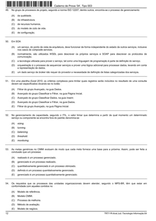 Caderno de Prova ’04’, Tipo 003
49.   No grupo de processos de projeto, segundo a norma ISO 12207, dentre outros, encontra-se o processo de gerenciamento

      (A)   da qualidade.
      (B)   da infraestrutura.
      (C)   de recursos humanos.
      (D)   do modelo de ciclo de vida.
      (E)   de configuração.


50.   Em SOA

      (A)   um serviço, do ponto de vista da arquitetura, deve funcionar de forma independente do estado de outros serviços, inclusive
            nos casos de composite services.
      (B)   normalmente, são utilizados WSDL para descrever os próprios serviços e SOAP para descrever os protocolos de
            comunicação.
      (C)   a tecnologia utilizada para prover o serviço, tal como uma linguagem de programação é parte da definição do serviço.
      (D)   orquestração é o processo de sequenciar serviços e prover uma lógica adicional para processar dados, levando em conta
            a representação de dados.
      (E)   um dado serviço de broker não requer do provedor a necessidade de definição de listas categorizadas dos serviços.


51.   Em uma planilha Excel 2010, os critérios complexos para limitar quais registros serão incluídos no resultado de uma consulta
      devem ser especificados clicando-se no botão

      (A)   Filtrar do grupo Avançado, na guia Dados.
      (B)   Avançado do grupo Classificar e Filtrar, na guia Página Inicial.
      (C)   Avançado do grupo Classificar Dados, na guia Inserir.
      (D)   Avançado do grupo Classificar e Filtrar, na guia Dados.
      (E)   Filtrar do grupo Avançado, na guia Página Inicial.


52.   No gerenciamento de capacidade, segundo o ITIL, o valor limiar que determina a partir de qual momento um determinado
      serviço ou componente se encontra fora do padrão denomina-se

      (A)   sizing.
      (B)   tunning.
      (C)   balancing.
      (D)   threshold.
      (E)   monitoring.


53.   As metas genéricas no CMMI evoluem de modo que cada meta fornece uma base para a próxima. Assim, pode ser feita a
      conclusão que um processo

      (A)   realizado é um processo gerenciado.
      (B)   gerenciado é um processo realizado.
      (C)   quantitativamente gerenciado é um processo otimizado.
      (D)   definido é um processo quantitativamente gerenciado.
      (E)   gerenciado é um processo quantitativamente gerenciado.


54.   Os requisitos que os processos das unidades organizacionais devem atender, segundo o MPS-BR, têm que estar em
      conformidade com aqueles contidos no

      (A)   Modelo de referência.
      (B)   Modelo CMMI.
      (C)   Processo de melhoria.
      (D)   Método de avaliação.
      (E)   Modelo de negócio.
12                                                                                           TRT11R-Anal.Jud.-Tecnologia Informação-04
 
