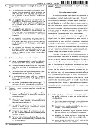 Caderno de Prova ’04’, Tipo 003
6.   Está plenamente adequada a pontuação da seguinte fra-          Atenção:   As questões de números 9 a 15 referem-se ao texto
     se:                                                                       seguinte.

     (A)   As fotografias por prosaicas que possam ser, repre-
           sentam um corte temporal, brecha no tempo por                              Discriminar ou discriminar?
           onde entra nosso olhar, capturado, que foi pela ma-
           gia da imagem e, por ela, instado a uma viagem                  Os dicionários não são úteis apenas para esclarecer o
           imaginária.
                                                                    sentido de um vocábulo; ajudam, com frequência, a iluminar te-
     (B)   As fotografias, por prosaicas que possam ser, re-
                                                                    ses controvertidas e mesmo a incendiar debates. Vamos ao Di-
           presentam um corte temporal, brecha no tempo por
           onde entra nosso olhar, capturado que foi pela ma-       cionário Houaiss, ao verbete discriminar, e lá encontramos, en-
           gia da imagem e por ela instado a uma viagem
           imaginária.                                              tre outras, estas duas acepções: a) perceber diferenças; distin-
                                                                    guir, discernir; b) tratar mal ou de modo injusto, desigual, um in-
     (C)   As fotografias, por prosaicas que possam ser re-
           presentam um corte temporal; brecha no tempo, por        divíduo ou grupo de indivíduos, em razão de alguma caracte-
           onde entra nosso olhar capturado, que foi pela ma-
           gia da imagem, e por ela instado a uma viagem            rística pessoal, cor da pele, classe social, convicções etc.
           imaginária.                                                     Na primeira acepção, discriminar é dar atenção às dife-
     (D)   As fotografias por prosaicas, que possam ser, re-        renças, supõe um preciso discernimento; o termo transpira o
           presentam um corte temporal: brecha no tempo por
           onde entra nosso olhar, capturado que foi, pela ma-      sentido positivo de quem reconhece e considera o estatuto do
           gia da imagem, e por ela instado a uma viagem
                                                                    que é diferente. Discriminar o certo do errado é o primeiro passo
           imaginária.
                                                                    no caminho da ética. Já na segunda acepção, discriminar é dei-
     (E)   As fotografias por prosaicas, que possam ser re-
           presentam, um corte temporal, brecha no tempo por        xar agir o preconceito, é disseminar o juízo preconcebido. Dis-
           onde entra nosso olhar capturado, que foi pela
           magia da imagem e por ela instado a uma viagem           criminar alguém: fazê-lo objeto de nossa intolerância.
           imaginária.                                                     Diz-se que tratar igualmente os desiguais é perpetuar a
_________________________________________________________
                                                                    desigualdade. Nesse caso, deixar de discriminar (no sentido de
7.   Existe transposição de uma voz verbal para outra em:
                                                                    discernir) é permitir que uma discriminação continue (no sentido
     (A)   Certas fotos se assemelham a espelhos = Há espe-
                                                                    de preconceito). Estamos vivendo uma época em que a ban-
           lhos aos quais certas fotos se tornam semelhantes.
                                                                    deira da discriminação se apresenta em seu sentido mais posi-
     (B)   Variam os níveis de percepção de uma fotografia =
           São vários os níveis de percepção de uma foto-           tivo: trata-se de aplicar políticas afirmativas para promover
           grafia.
                                                                    aqueles que vêm sofrendo discriminações históricas. Mas há,
     (C)   As fotografias são uma espécie de espelhos = As fo-      por outro lado, quem veja nessas propostas afirmativas a forma
           tografias tornam-se uma espécie de espelhos.
                                                                    mais censurável de discriminação... É o caso das cotas espe-
     (D)   A percepção de uma imagem muda com o passar do
           tempo = O passar do tempo muda a percepção de            ciais para vagas numa universidade ou numa empresa: é uma
           uma imagem.                                              discriminação, cujo sentido positivo ou negativo depende da
     (E)   Os olhares hão de descongelar cada imagem = Ca-          convicção de quem a avalia. As acepções são inconciliáveis,
           da imagem há de ser descongelada pelos olhares.
_________________________________________________________           mas estão no mesmo verbete do dicionário e se mostram vivas

8.   Está clara e correta a redação deste livre comentário so-      na mesma sociedade.
     bre o texto:                                                                                              (Aníbal Lucchesi, inédito)

     (A)   Nenhuma imagem fotográfica é congelada suficien-
           temente para abrir mão de implicâncias semânticas        9.   A afirmação de que os dicionários podem ajudar a incen-
           no plano temporal.                                            diar debates confirma-se, no texto, pelo fato de que o ver-
                                                                         bete discriminar
     (B)   Apesar de se ombrearem com outras artes plásticas,
           a fotografia nos faz desfrutar e viver experiências de        (A)   faz pensar nas dificuldades que existem quando se
           natureza igualmente temporal.                                       trata de determinar a origem de um vocábulo.
     (C)   Na superfície espacial de uma fotografia, nem se
           imagine os tempos a que suscitarão essa imagem                (B)   desdobra-se em acepções contraditórias que corres-
           aparentemente congelada...                                          pondem a convicções incompatíveis.

     (D)   Conquanto seja o registro de um determinado espa-             (C)   padece de um sentido vago e impreciso, gerando
           ço, uma foto leva-nos a viver profundas experiências                por isso inúmeras controvérsias entre os usuários.
           de caráter temporal.
                                                                         (D)   apresenta um sentido secundário, variante de seu
     (E)   Tal como ocorrem nos espelhos da Alice, as expe-                    sentido principal, que não é reconhecido por todos.
           riências físicas de uma fotografia podem se inocular
           em planos temporais.                                          (E)   abona tanto o sentido legítimo como o ilegítimo que
                                                                               se costuma atribuir a esse vocábulo.
TRT11R-Conhecimentos Gerais2                                                                                                           3
 