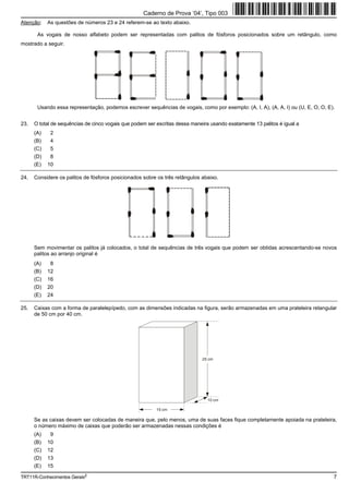 Caderno de Prova ’04’, Tipo 003
Atenção:    As questões de números 23 e 24 referem-se ao texto abaixo.

       As vogais de nosso alfabeto podem ser representadas com palitos de fósforos posicionados sobre um retângulo, como
mostrado a seguir.




       Usando essa representação, podemos escrever sequências de vogais, como por exemplo: (A, I, A), (A, A, I) ou (U, E, O, O, E).


23.   O total de sequências de cinco vogais que podem ser escritas dessa maneira usando exatamente 13 palitos é igual a
      (A)    2
      (B)    4
      (C)    5
      (D)    8
      (E)   10

24.   Considere os palitos de fósforos posicionados sobre os três retângulos abaixo.




      Sem movimentar os palitos já colocados, o total de sequências de três vogais que podem ser obtidas acrescentando-se novos
      palitos ao arranjo original é
      (A)    8
      (B)   12
      (C)   16
      (D)   20
      (E)   24

25.   Caixas com a forma de paralelepípedo, com as dimensões indicadas na figura, serão armazenadas em uma prateleira retangular
      de 50 cm por 40 cm.




                                                                             25 cm




                                                                                10 cm

                                                          15 cm

      Se as caixas devem ser colocadas de maneira que, pelo menos, uma de suas faces fique completamente apoiada na prateleira,
      o número máximo de caixas que poderão ser armazenadas nessas condições é
      (A)    9
      (B)   10
      (C)   12
      (D)   13
      (E)   15

TRT11R-Conhecimentos Gerais2                                                                                                      7
 
