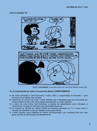 VESTIBULAR 2013 / 1º DIA


Texto 3 (questão 10)




                          QUINO. Toda Mafalda: da primeira à última tira. São Paulo: Martins Fontes, 2001.

10. A compreensão do Texto 3 nos permite afirmar CORRETAMENTE:

A) de modo sarcástico e bem-humorado, o texto critica a programação da televisão, a qual
   incentiva maus hábitos nas crianças.
B) valendo-se do recurso da ironia, o texto defende que a felicidade pode ser encontrada em
   coisas simples do dia a dia, como passar desodorante ou comer salsicha.
C) o texto faz uma crítica bem-humorada à relação de dependência entre felicidade e
   consumismo, incitada em demasia pela publicidade televisiva.
D) ao mostrar as dúvidas da criança quanto ao conteúdo veiculado na TV, o texto critica a
   omissão da televisão no que diz respeito à educação infantil.
E) o texto consiste numa metáfora do homem contemporâneo, que consegue lidar com uma
   gama variada de informações simultaneamente.



                                                                                                             10
 