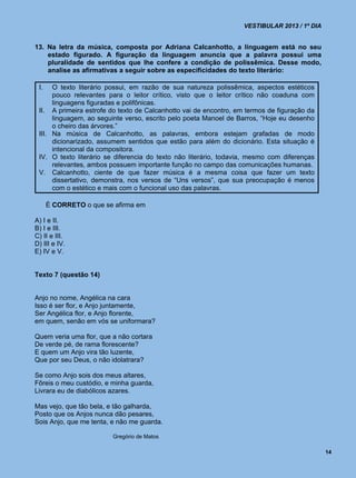 VESTIBULAR 2013 / 1º DIA


13. Na letra da música, composta por Adriana Calcanhotto, a linguagem está no seu
    estado figurado. A figuração da linguagem anuncia que a palavra possui uma
    pluralidade de sentidos que lhe confere a condição de polissêmica. Desse modo,
    analise as afirmativas a seguir sobre as especificidades do texto literário:

 I.   O texto literário possui, em razão de sua natureza polissêmica, aspectos estéticos
      pouco relevantes para o leitor crítico, visto que o leitor crítico não coaduna com
      linguagens figuradas e polifônicas.
 II. A primeira estrofe do texto de Calcanhotto vai de encontro, em termos de figuração da
      linguagem, ao seguinte verso, escrito pelo poeta Manoel de Barros, “Hoje eu desenho
      o cheiro das árvores.”
 III. Na música de Calcanhotto, as palavras, embora estejam grafadas de modo
      dicionarizado, assumem sentidos que estão para além do dicionário. Esta situação é
      intencional da compositora.
 IV. O texto literário se diferencia do texto não literário, todavia, mesmo com diferenças
      relevantes, ambos possuem importante função no campo das comunicações humanas.
 V. Calcanhotto, ciente de que fazer música é a mesma coisa que fazer um texto
      dissertativo, demonstra, nos versos de “Uns versos”, que sua preocupação é menos
      com o estético e mais com o funcional uso das palavras.

      É CORRETO o que se afirma em

A) I e II.
B) I e III.
C) II e III.
D) III e IV.
E) IV e V.


Texto 7 (questão 14)


Anjo no nome, Angélica na cara
Isso é ser flor, e Anjo juntamente,
Ser Angélica flor, e Anjo florente,
em quem, senão em vós se uniformara?

Quem veria uma flor, que a não cortara
De verde pé, de rama florescente?
E quem um Anjo vira tão luzente,
Que por seu Deus, o não idolatrara?

Se como Anjo sois dos meus altares,
Fôreis o meu custódio, e minha guarda,
Livrara eu de diabólicos azares.

Mas vejo, que tão bela, e tão galharda,
Posto que os Anjos nunca dão pesares,
Sois Anjo, que me tenta, e não me guarda.

                         Gregório de Matos

                                                                                              14
 
