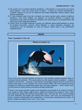 VESTIBULAR 2013 / 1º DIA

C) De acordo com os estudos literários brasileiros, o Romantismo é uma escola que possui
   fases distintas – tanto nos versos como na ficção – e traduz, de maneira contundente, a
   condição humana no que ela se diferencia das bases defendidas, tempos depois, pelos
   teóricos positivistas.
D) O índio brasileiro está muito bem retratado nos textos escritos pelos autores românticos
   brasileiros. Uma breve análise, por exemplo, do romance Iracema, é possível que
   percebamos quão José de Alencar foi fidedigno aos traços físicos e ao temperamento das
   etnias dos povos indígenas brasileiros.
E) Castro Alves, por razões históricas e sociais, por defender ideias tradicionalistas no campo
   da temática escravidão, produziu “Navio Negreiro” e, nessa produção, conseguiu, em
   consonância com as ideologias de José de Alencar, deixar claro o seu pensamento
   antiabolicionista.


                                            INGLÊS

Texto 1 (questões 17,18 e 19)

                                    Whales are people, too




 One of the most important features of science is that scientific progress regularly leads to
 important ethical questions. This is particularly true with research about cetaceans — whales,
 dolphins and the like — because it has become increasingly apparent that the inner life of
 these nonhumans is more complex than most humans realize. We have learned that their
 capacity for suffering is significantly greater than has been imagined — which makes much
 human behavior towards these nonhumans ethically problematic.
 There is now ample scientific evidence that capacities once thought to be unique to humans
 are shared by these beings. Like humans, whales and dolphins are 'persons'. That is, they
 are self-aware beings with individual personalities and a rich inner life. They have the ability
 to think abstractly, feel deeply and choose their actions. Their lives are characterized by
 close, long-term relationships with conspecifics in communities characterized by culture. In
 short, whales and dolphins are a “who”, not a “what”.


                                                                                                    17
 