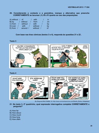 VESTIBULAR 2013 / 1º DIA


20. Considerando o contexto e a gramática, marque a alternativa que preenche
    CORRETAMENTE as lacunas I, II, III e IV quanto ao uso das preposições.

A) without /   of          / with          /        in
B) by      /   without    / from         /         on
C) from /      without /     with      /           by
D) over /       with    /    without /             by
E) from /      around /      without /             of


       Com base nas tiras cômicas (textos 3 e 4), responda às questões 21 e 22 .


Texto 3




Texto 4




                                By Greg and Mort Walker. In: http://www.comicstriparchive.com/Beetle_Bailey/ (Adaptado)

21. No texto 3, 2º quadrinho, qual expressão interrogativa completa CORRETAMENTE a
    pergunta?

A) How far
B) How about
C) How much
D) How long
E) How often


                                                                                                                          20
 