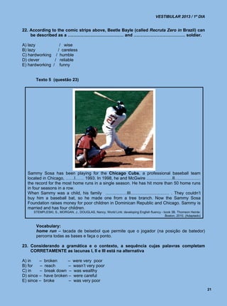 VESTIBULAR 2013 / 1º DIA


22. According to the comic strips above, Beetle Bayle (called Recruta Zero in Brazil) can
    be described as a ………………………………… and ……………………………… soldier.

A) lazy            / wise
B) lazy           / careless
C) hardworking / humble
D) clever       / reliable
E) hardworking / funny


      Texto 5 (questão 23)




  Sammy Sosa has been playing for the Chicago Cubs, a professional baseball team
  located in Chicago, ……I…… 1993. In 1998, he and McGwire ………………II………………
  the record for the most home runs in a single season. He has hit more than 50 home runs
  in four seasons in a row.
  When Sammy was a child, his family ……………III……………………… . They couldn’t
  buy him a baseball bat, so he made one from a tree branch. Now the Sammy Sosa
  Foundation raises money for poor children in Dominican Republic and Chicago. Sammy is
  married and has four children.
     STEMPLESKI, S., MORGAN, J., DOUGLAS, Nancy. World Link: developing English fluency - book 3B. Thomson Heinle:
                                                                                           Boston, 2010. (Adaptado)


       Vocabulary:
       home run – tacada de beisebol que permite que o jogador (na posição de batedor)
       percorra todas as bases e faça o ponto.

23. Considerando a gramática e o contexto, a sequência cujas palavras completam
    CORRETAMENTE as lacunas I, II e III está na alternativa

A) in    –   broken     –     were very poor
B) for   –   reach       –    wasn’t very poor
C) in    –   break down –     was wealthy
D) since –   have broken –    were careful
E) since –   broke       –    was very poor

                                                                                                                      21
 