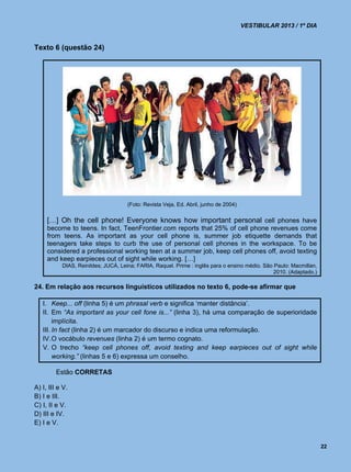 VESTIBULAR 2013 / 1º DIA


Texto 6 (questão 24)




                                     (Foto: Revista Veja, Ed. Abril, junho de 2004)

     […] Oh the cell phone! Everyone knows how important personal cell phones have
     become to teens. In fact, TeenFrontier.com reports that 25% of cell phone revenues come
     from teens. As important as your cell phone is, summer job etiquette demands that
     teenagers take steps to curb the use of personal cell phones in the workspace. To be
     considered a professional working teen at a summer job, keep cell phones off, avoid texting
     and keep earpieces out of sight while working. […]
           DIAS, Reinildes; JUCÁ, Leina; FARIA, Raquel. Prime : inglês para o ensino médio. São Paulo: Macmillan,
                                                                                                2010. (Adaptado.)

24. Em relação aos recursos linguísticos utilizados no texto 6, pode-se afirmar que

   I. Keep... off (linha 5) é um phrasal verb e significa ‘manter distância’.
   II. Em “As important as your cell fone is...” (linha 3), há uma comparação de superioridade
        implícita.
   III. In fact (linha 2) é um marcador do discurso e indica uma reformulação.
   IV. O vocábulo revenues (linha 2) é um termo cognato.
   V. O trecho “keep cell phones off, avoid texting and keep earpieces out of sight while
        working.” (linhas 5 e 6) expressa um conselho.

         Estão CORRETAS

A) I, III e V.
B) I e III.
C) I, II e V.
D) III e IV.
E) I e V.


                                                                                                                    22
 