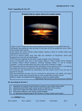 VESTIBULAR 2013 / 1º DIA

Texto 7 (questões 25, 26 e 27)


                    Protests held as Japan returns to nuclear power




    Japan is due to restart the first nuclear reactor since the crisis at Fukushima last year.
    Hundreds have gathered near the plant in the town of Ohi to protest the move, which
    has divided public opinion.
    Last month, the prime minister urged support, saying a return to nuclear power was
    essential for the economy.
    All 50 of Japan's plants were shut after the meltdown at Fukushima, which was
    triggered by a tsunami and earthquake.
    The crisis was regarded as the worst nuclear disaster since Chernobyl.
    Tens of thousands took part in anti-nuclear rallies in Tokyo outside Prime Minister
    Yoshihiko Noda's official residence, chanting "Saikado hantai," or "No to nuclear
    restarts", in what correspondents say was a rare show of dissent in Japan.
    Mr Noda said that he had approved the reactivation of two reactors at Ohi, in an attempt
    to bolster the economy and prevent energy shortages over the summer.
    The decision was welcomed by businesses who had voiced concern over the lack of
    power for industry.
    But demonstrators say they are not convinced by assurances over safety, and argue
    that Japan should take the opportunity to move to alternative energy sources.
    Many in Japan are angered by the decision to return to nuclear power.
                                        Disponível em: http://www.bbc.co.uk/news/world-asia-18662892

25. According to the text 7,

   1.   Japaneses are happy the government is going to use nuclear power again.
   2.   Japanese government says nuclear power is important to the country.
   3.   Japan has a total of 50 (fifty) plants all around the country.
   4.   Fukushima suffered a very strong nuclear disaster.
   5.   no Japanese protested against the decision of using nuclear power again.

    It is CORRECT only

A) 2, 3 and 4.      B) 1, 2 and 3.       C) 3, 4 and 5.         D) 3 and 4.            E) 5.

                                                                                                       23
 