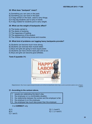 VESTIBULAR 2013 / 1º DIA

28. What does “backpack” mean?
A) Something you can carry in the pack.
B) Something you can have in the back.
C) A bag carried on the back, used to carry things.
D) A big bag students use to carry in hands.
E) A bag created for students just to carry weight.

29. What can the weight of backpacks affect?
A) The books carried in.
B) The desire of studying.
C) The happiness of reading.
D) The appearance of the student.
E) The children still-forming bones and muscles.

30. What kind of problems can lugging heavy backpacks provoke?
A) Students can become much more strong.
B) Students can exercise their muscle better.
C) Boys and girls are going to have equal power.
D) Students can have chronic back pain and so on.
E) Boys and girls can become good athletes.

Texto 9 (questão 31)




   Disponível em: http://www.inglesnosupermercado.com.br/dia-do-trabalhador-labor-day-e-como-aumentar-salario-com-a-lingua-
                                                                                                                   inglesa/


31. According to the cartoon above,

   1.   people are celebrating the labor’s day.
   2.   the employee is in a comfortable situation.
   3.   the relationship between the worker and the employer is fair.
   4.   the employer is on the employee.
   5.   the employee has much less power than the employer.

    It is CORRECT only
A) 3.                                                             D) 1, 4 and 5.
B) 4.                                                             E) 1, 3, 4 and 5.
C) 1 and 5.

                                                                                                                              25
 