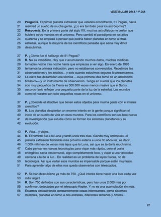 VESTIBULAR 2013 / 1º DIA


20   Pregunta. El primer planeta extrasolar que ustedes encontraron, 51 Pegasi, hacía
21   realidad un sueño de mucha gente. ¿Lo era también para los astrónomos?
22   Respuesta. En la primera parte del siglo XX, muchos astrofísicos no creían que
23   hubiera otros mundos en el universo. Pero cambió el paradigma en los años
24   cuarenta y se empezó a pensar que podría haber planetas en torno a otras
25   estrellas, aunque la mayoría de los científicos pensaba que sería muy difícil
26   descubrirlos.

27   P. ¿Cómo fue el hallazgo de 51 Pegasi?
28   R. No es inmediato. Hay que ir acumulando muchos datos, muchas medidas
29   tomadas noche tras noche hasta que empiezas a ver algo. En enero de 1995
30   teníamos la primera indicación, pero no estábamos convencidos. Repetimos las
31   observaciones y los análisis... y solo cuando estuvimos seguros lo presentamos.
32   La clave fue desarrollar una técnica —cuya primera idea tomé de un astrónomo
33   británico— y un instrumento de observación. Tenga en cuenta que los planetas
34   son muy pequeños (la Tierra es 300.000 veces menos masiva que el Sol) y
35   oscuros (solo reflejan una pequeña parte de la luz de la estrella). Los mundos
36   como el nuestro son solo pequeñas rocas en el universo.

37   P. ¿Coincide el atractivo que tienen estos objetos para mucha gente con el interés
38   científico?
39   R. Los planetas despiertan un enorme interés en la gente porque significan el
40   inicio de un sueño de vida en esos mundos. Para los científicos son un área nueva
41   de investigación que estudia cómo se forman los sistemas planetarios y su
42   evolución.

43   P. Vida... y viajes.
44   R. El hombre fue a la Luna y tardó unos tres días. Siendo muy optimistas, el
45   planeta extrasolar habitable más próximo estaría a unos 30 años luz, es decir,
46   1.000 millones de veces más lejos que la Luna, así que se tardaría muchísimo.
47   Cabe pensar en nuevas tecnologías para viajar más rápido, pero el coste
48   energético sería descomunal, algo completamente loco, y viajar a una velocidad
49   cercana a la de la luz... En realidad es un problema de leyes físicas, no de
50   tecnología. Así que visitar esos mundos es impensable porque están muy lejos.
51   Para aprender algo de ellos nos queda observarlos con telescopios.

52   P. Se han descubierto ya más de 750. ¿Qué interés tiene hacer una lista cada vez
53   más larga?
54   R. Son 750 definidos con sus características, pero hay unos 2.000 más por
55   confirmar, detectados por el telescopio Kepler. Y no es una acumulación sin más.
56   Estamos descubriendo constantemente cosas interesantes, como sistemas
57   múltiples, planetas en torno a dos estrellas, diferentes tamaños y órbitas...


                                                                                              27
 