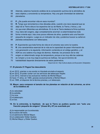 VESTIBULAR 2013 / 1º DIA

 58    Además, estamos haciendo análisis de la composición química de la atmósfera de
 59    esos objetos y conociendo su temperatura. Hay una gran diversidad de sistemas
 60    planetarios.

 61    P. ¿Se puede encontrar vida en esos mundos?
 62    R. Tengo que remontarme a tres décadas atrás, cuando una nave espacial que se
 63    alejó de la Tierra obtuvo los espectros de luz de Marte, la Tierra y Venus, y se
 64    vio que eran diferentes sus atmósferas. En la de la Tierra destaca la firma química
 65    muy clara del oxígeno, algo completamente anormal: si exterminásemos toda
 66    forma viviente aquí, tras unos pocos millones de años, quedaría solo una fracción
 67    pequeña de oxígeno. Luego es un indicador de vida y podemos buscar su señal en
 68    planetas extrasolares con telescopios.

 69    P. Suponiendo que toda forma de vida en el universo sea como la nuestra.
 70    R. Una característica esencial de la vida es la capacidad de pasar información de
 71    una generación a la siguiente, información contenida en el código genético, y el
 72    ADN es una cadena muy larga de átomos. Además, los procesos de la vida
 73    exigen un determinado rango de temperatura, porque si es muy alta las cadenas
 74    se rompen y si es muy baja la química es ineficaz. Así que el dominio de
 75    habitabilidad depende directamente de estos parámetros.
                                              Disponível em: http://cultura.elpais.com/buscador/ (Adaptado)

17. El planeta 51 Pegasi fue descubierto

A) en 2012, gracias a una sonda no tripulada enviada al espacio.
B) en 2012, al poder contar con los servicios del telescopio Kepler.
C) en 2012, merced a los exclusivos méritos de Michel Mayor.
D) hace 17 años, en 1995, gracias exclusivamente a Michel Mayor.
E) en 1995, al disponer de la técnica precisa y un telescopio.

18. Mayor, para comparar el tamaño de los planetas en relación al del universo, se sirve
    de la metáfora de

A) la velocidad.
B) la estrella.
C) la roca.
D) el telescopio.
E) el Sol.

19. En la entrevista, la hipótesis de que la Tierra se pudiera quedar con “solo una
    fracción pequeña de oxígeno” (líneas 66 y 67) es suscitada por

A) la responsable por la entrevista.
B) la autora del texto.
C) el astrónomo Michel Mayor.
D) el colaborador Didier Queloz.
E) Michel Mayor y Didier Queloz.


                                                                                                              28
 