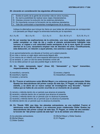 VESTIBULAR 2013 / 1º DIA

20. Llevando en consideración las siguientes afirmaciones:

     I.     Existe el sueño de la gente de encontrar vida en otros mundos.
     II.    Es real la posibilidad de realizar esos viajes interplanetarios.
     III.   Interesa conocer la evolución de los sistemas planetarios.
     IV.    Es importante conocer la formación de los sistemas planetarios.
     V.     Vale dar continuidad a importantes investigaciones de la ciencia.

      Indique la alternativa que incluye los ítems en que todas las afirmaciones se corresponden
      a lo pensado por Mayor según la entrevista transcrita por la reportera.

A) I, II y III.        B) I, II y IV.       C) I, II y V.          D) I, III, IV y V.     E) II, III, IV y V.

21. De ser exactas las explicaciones de la entrevista, una nave espacial tripulada, para
    poder completar un viaje de ida y vuelta al planeta extraterrestre habitable más
    cercano, si viajase a una velocidad media semejante al de la nave Apolo XI cuando
    aterrizó en la Luna, necesitaría emplear más de dieciséis mil años. Científicamente,
    esta deducción, en relación a aquel planeta, nos autoriza a esperar que

A) en aproximadamente una década el hombre ya lo estará pisando.
B) en más o menos un siglo algún astronauta llegará allá.
C) en menos de un milenio una nave espacial aterrizará en ese planeta.
D) se tardará, sí, pero un día los seres terrestres vivirán allí.
E) no se debe pensar en que sea posible llegar a dormir en él.

22. En “están demasiado lejos” (línea 02) “demasiado” y “lejos” transmiten,
    respectivamente, ideas de

A) exactitud y cercanía.                                    D) exceso y lejanía
B) exactitud y lejanía.                                     E) inexactitud y distancia.
C) exceso y cercanía.

23. En “Fueron el astrónomo suizo Michel Mayor y su entonces joven colaborador Didier
    Queloz los descubridores del primer cuerpo de este tipo, 51 Pegasi, en órbita de otra
    estrella, y se abrió así un nuevo campo de investigación muy fecundo”, “fueron”
    indica que se habla de una acción ocurrida en un momento de un pasado

A) remoto y referida dentro de un periodo que alcanza el presente.
B) reciente y referida dentro de un periodo que alcanza el presente.
C) remoto y referida dentro de un periodo que no alcanza el presente.
D) reciente y referida dentro de un periodo que no alcanza el presente.
E) referida dentro de un periodo que no alcanza el presente.

24. En “Desde 1995, esa idea, los planetas extrasolares, es una realidad. Fueron el
    astrónomo suizo Michel Mayor y su entonces joven colaborador Didier Queloz los
    descubridores del primer cuerpo de este tipo, 51 Pegasi, en órbita de otra estrella”,
    la función de “del primer cuerdo de este tipo” es la de señalar una referencia a

A) los planetas extrasolares.                               D) Michel Mayor y Didier Queloz.
B) Michel Mayor.                                            E) 51 Pegasi.
C) Didier Queloz.


                                                                                                                29
 