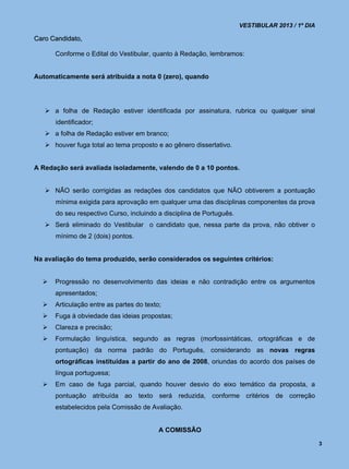 VESTIBULAR 2013 / 1º DIA

Caro Candidato,

      Conforme o Edital do Vestibular, quanto à Redação, lembramos:


Automaticamente será atribuída a nota 0 (zero), quando




    a folha de Redação estiver identificada por assinatura, rubrica ou qualquer sinal
      identificador;
    a folha de Redação estiver em branco;
    houver fuga total ao tema proposto e ao gênero dissertativo.


A Redação será avaliada isoladamente, valendo de 0 a 10 pontos.


    NÃO serão corrigidas as redações dos candidatos que NÃO obtiverem a pontuação
      mínima exigida para aprovação em qualquer uma das disciplinas componentes da prova
      do seu respectivo Curso, incluindo a disciplina de Português.
    Será eliminado do Vestibular o candidato que, nessa parte da prova, não obtiver o
      mínimo de 2 (dois) pontos.


Na avaliação do tema produzido, serão considerados os seguintes critérios:


     Progressão no desenvolvimento das ideias e não contradição entre os argumentos
      apresentados;
     Articulação entre as partes do texto;
     Fuga à obviedade das ideias propostas;
     Clareza e precisão;
     Formulação linguística, segundo as regras (morfossintáticas, ortográficas e de
      pontuação) da norma padrão do Português, considerando as novas regras
      ortográficas instituídas a partir do ano de 2008, oriundas do acordo dos países de
      língua portuguesa;
     Em caso de fuga parcial, quando houver desvio do eixo temático da proposta, a
      pontuação atribuída ao texto será reduzida, conforme critérios de correção
      estabelecidos pela Comissão de Avaliação.


                                          A COMISSÃO

                                                                                                 3
 