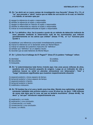 VESTIBULAR 2013 / 1º DIA


25. En “se abrió así un nuevo campo de investigación muy fecundo” (líneas 10 y 11), el
    “se” que precede a “abrió” marca que se habla de una acción en la cual, en relación
    a lo habido, el narrador opta por

A) apagar la referencia al sujeto o responsable.
B) señalar la referencia al sujeto o responsable.
C) apagar la reflexividad en relación al sujeto o responsable.
D) señalar la reflexividad en relación al sujeto o responsable.
E) indicar la involuntariedad atribuible al sujeto o responsable.

26. En “Lo definitivo, dice, fue la puesta a punto de un método de detección indirecta de
    esos planetas mediante la observación sutil de los movimientos que inducen
    gravitatoriamente en los astros que orbitan” (líneas 17-19), el “Lo” funciona para
    ayudar a

A) establecer una referencia a enunciado inmediatamente posterior.
B) marcar la referencia con lo declarado antes por Michel Mayor.
C) indicar el carácter de sustantivo masculino de “definitivo”.
D) señalar que “definitivo” es un adjetivo neutro.
E) recordar que se está hablando de Michel Mayor.

27. En “¿Cómo fue el hallazgo de 51 Pegasi?” (línea 27) la palabra “hallazgo” refiere

A) identidad.                                         D) análisis.
B) descubierta.                                       E) destino.
C) búsqueda.

28. En “si exterminásemos toda forma viviente aquí, tras unos pocos millones de años,
    quedaría solo una fracción pequeña de oxígeno. Luego es un indicador de vida y
    podemos buscar su señal en planetas extrasolares con telescopios”, “tras” y
    “luego” introducen significados que muestran respectivamente situación

A) espacial posterior y breve espacio de tiempo.
B) temporal posterior y breve espacio de tiempo.
C) espacial posterior e ilación.
D) temporal posterior e ilación.
E) indefinida e indicación.

29. En “El hombre fue a la Luna y tardó unos tres días. Siendo muy optimistas, el planeta
    extrasolar habitable más próximo estaría a unos 30 años luz, es decir, 1.000 millones
    de veces más lejos que la Luna, así que se tardaría muchísimo” (líneas 44-46), “es
    decir” y “así que” introducen respectivamente una

A) explicación y un modo.
B) explicación y una conclusión.
C) consecuencia y un modo.
D) consecuencia y una conclusión.
E) causa y un efecto.




                                                                                                30
 