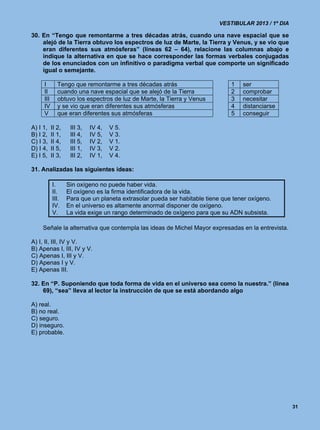 VESTIBULAR 2013 / 1º DIA

30. En “Tengo que remontarme a tres décadas atrás, cuando una nave espacial que se
    alejó de la Tierra obtuvo los espectros de luz de Marte, la Tierra y Venus, y se vio que
    eran diferentes sus atmósferas” (líneas 62 – 64), relacione las columnas abajo e
    indique la alternativa en que se hace corresponder las formas verbales conjugadas
    de los enunciados con un infinitivo o paradigma verbal que comporte un significado
    igual o semejante.

     I        Tengo que remontarme a tres décadas atrás                        1   ser
     II       cuando una nave espacial que se alejó de la Tierra               2   comprobar
     III      obtuvo los espectros de luz de Marte, la Tierra y Venus          3   necesitar
     IV       y se vio que eran diferentes sus atmósferas                      4   distanciarse
     V        que eran diferentes sus atmósferas                               5   conseguir

A) I 1,    II 2,    III 3,   IV 4,   V 5.
B) I 2,    II 1,    III 4,   IV 5,   V 3.
C) I 3,    II 4,    III 5,   IV 2,   V 1.
D) I 4,    II 5,    III 1,   IV 3,   V 2.
E) I 5,    II 3,    III 2,   IV 1,   V 4.

31. Analizadas las siguientes ideas:

           I.      Sin oxígeno no puede haber vida.
           II.     El oxígeno es la firma identificadora de la vida.
           III.    Para que un planeta extrasolar pueda ser habitable tiene que tener oxígeno.
           IV.     En el universo es altamente anormal disponer de oxígeno.
           V.      La vida exige un rango determinado de oxígeno para que su ADN subsista.

    Señale la alternativa que contempla las ideas de Michel Mayor expresadas en la entrevista.

A) I, II, III, IV y V.
B) Apenas I, III, IV y V.
C) Apenas I, III y V.
D) Apenas I y V.
E) Apenas III.

32. En “P. Suponiendo que toda forma de vida en el universo sea como la nuestra.” (línea
    69), “sea” lleva al lector la instrucción de que se está abordando algo

A) real.
B) no real.
C) seguro.
D) inseguro.
E) probable.




                                                                                                     31
 