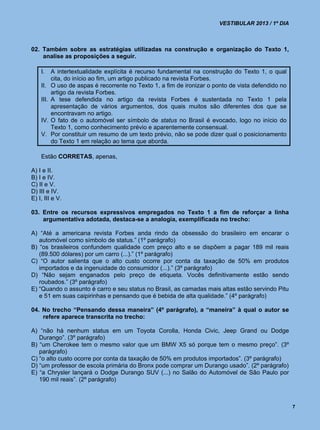 VESTIBULAR 2013 / 1º DIA



02. Também sobre as estratégias utilizadas na construção e organização do Texto 1,
    analise as proposições a seguir.

    I.     A intertextualidade explícita é recurso fundamental na construção do Texto 1, o qual
           cita, do início ao fim, um artigo publicado na revista Forbes.
    II.    O uso de aspas é recorrente no Texto 1, a fim de ironizar o ponto de vista defendido no
           artigo da revista Forbes.
    III.   A tese defendida no artigo da revista Forbes é sustentada no Texto 1 pela
           apresentação de vários argumentos, dos quais muitos são diferentes dos que se
           encontravam no artigo.
    IV.    O fato de o automóvel ser símbolo de status no Brasil é evocado, logo no início do
           Texto 1, como conhecimento prévio e aparentemente consensual.
    V.     Por constituir um resumo de um texto prévio, não se pode dizer qual o posicionamento
           do Texto 1 em relação ao tema que aborda.

    Estão CORRETAS, apenas,

A) I e II.
B) I e IV.
C) II e V.
D) III e IV.
E) I, III e V.

03. Entre os recursos expressivos empregados no Texto 1 a fim de reforçar a linha
    argumentativa adotada, destaca-se a analogia, exemplificada no trecho:

A) “Até a americana revista Forbes anda rindo da obsessão do brasileiro em encarar o
   automóvel como símbolo de status.” (1º parágrafo)
B) “os brasileiros confundem qualidade com preço alto e se dispõem a pagar 189 mil reais
   (89.500 dólares) por um carro (...).” (1º parágrafo)
C) “O autor salienta que o alto custo ocorre por conta da taxação de 50% em produtos
   importados e da ingenuidade do consumidor (...).” (3º parágrafo)
D) “Não sejam enganados pelo preço de etiqueta. Vocês definitivamente estão sendo
   roubados.” (3º parágrafo)
E) “Quando o assunto é carro e seu status no Brasil, as camadas mais altas estão servindo Pitu
   e 51 em suas caipirinhas e pensando que é bebida de alta qualidade.” (4º parágrafo)

04. No trecho “Pensando dessa maneira” (4º parágrafo), a “maneira” à qual o autor se
    refere aparece transcrita no trecho:

A) “não há nenhum status em um Toyota Corolla, Honda Civic, Jeep Grand ou Dodge
   Durango”. (3º parágrafo)
B) “um Cherokee tem o mesmo valor que um BMW X5 só porque tem o mesmo preço”. (3º
   parágrafo)
C) “o alto custo ocorre por conta da taxação de 50% em produtos importados”. (3º parágrafo)
D) “um professor de escola primária do Bronx pode comprar um Durango usado”. (2º parágrafo)
E) “a Chrysler lançará o Dodge Durango SUV (...) no Salão do Automóvel de São Paulo por
   190 mil reais”. (2º parágrafo)



                                                                                                     7
 