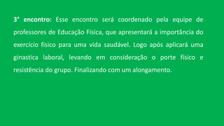 3° encontro: Esse encontro será coordenado pela equipe de
professores de Educação Física, que apresentará a importância do
exercício físico para uma vida saudável. Logo após aplicará uma
ginastica laboral, levando em consideração o porte físico e
resistência do grupo. Finalizando com um alongamento.
 