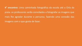 4° encontro: Uma caminhada fotográfica da escola até a Orla da
praia: os professores serão convidados a fotografar as imagens que
mais lhe agradar durante o percurso, fazendo uma conexão das
imagens com o que gosta de fazer.
 