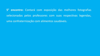 5° encontro: Contará com exposição das melhores fotografias
selecionadas pelos professores com suas respectivas legendas,
uma confraternização com alimentos saudáveis.
 