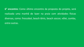 6° encontro: Como último encontro da proposta do projeto, será
realizada uma manhã de lazer na praia com atividades físicas
diversas, como: frescobol, beach tênis, beach soccer, vôlei, zumba,
entre outras.
 