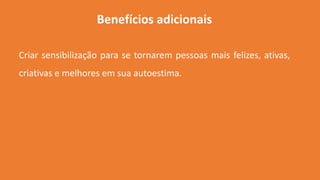 Benefícios adicionais
Criar sensibilização para se tornarem pessoas mais felizes, ativas,
criativas e melhores em sua autoestima.
 