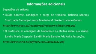 Informações adicionais
Sugestões de artigos:
• Saúde docente, condições e carga de trabalho. Roberto Moraes
Cruz1 Jadir Camargo Lemos Marisete M. Welter Luciane Guisso.
http://www.ujaen.es/revista/reid/revista/n4/REID4art8.pdf
• O professor, as condições de trabalho e os efeitos sobre sua saúde.
Sandra Maria Gasparini Sandhi Maria Barreto Ada Ávila Assunção.
http://www.scielo.br/pdf/ep/v31n2/a03v31n2.pdf
 