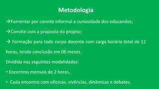 Metodologia
Fomentar por convite informal a curiosidade dos educandos;
Convite com a proposta do projeto;
 Formação para todo corpo docente com carga horária total de 12
horas, tendo conclusão em 06 meses.
Dividida nas seguintes modalidades:
• Encontros mensais de 2 horas.
• Cada encontro com oficinas, vivências, dinâmicas e debates.
 