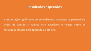 Resultados esperados
Apresentação significativa do entendimento da proposta, perceptíveis
ações de adesão a hábitos mais saudáveis e relatos sobre os
resultados obtidos pela aplicação do projeto.
 