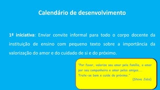 Calendário de desenvolvimento
1ª iniciativa: Enviar convite informal para todo o corpo docente da
instituição de ensino com pequeno texto sobre a importância da
valorização do amor e do cuidado de si e do próximo.
“Por favor, valorize seu amor pela família, o amor
por seu companheiro e amor pelos amigos...
Trate-se bem e cuide do próximo.”
(Steve Jobs)
 