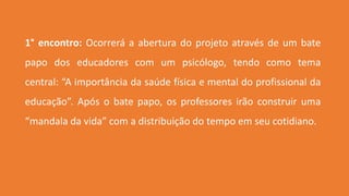 1° encontro: Ocorrerá a abertura do projeto através de um bate
papo dos educadores com um psicólogo, tendo como tema
central: “A importância da saúde física e mental do profissional da
educação”. Após o bate papo, os professores irão construir uma
“mandala da vida” com a distribuição do tempo em seu cotidiano.
 