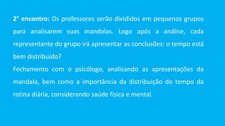 2° encontro: Os professores serão divididos em pequenos grupos
para analisarem suas mandalas. Logo após a análise, cada
representante do grupo irá apresentar as conclusões: o tempo está
bem distribuído?
Fechamento com o psicólogo, analisando as apresentações da
mandala, bem como a importância da distribuição do tempo da
rotina diária, considerando saúde física e mental.
 