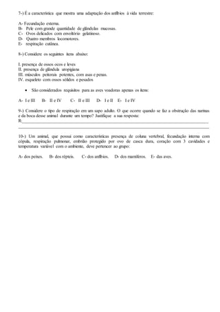 7-) É a característica que mostra uma adaptação dos anfíbios à vida terrestre:
A- Fecundação externa.
B- Pele com grande quantidade de glândulas mucosas.
C- Ovos delicados com envoltório gelatinoso.
D- Quatro membros locomotores.
E- respiração cutânea.
8-) Considere os seguintes itens abaixo:
I. presença de ossos ocos e leves
II. presença de glândula uropigiana
III. músculos peitorais potentes, com asas e penas.
IV. esqueleto com ossos sólidos e pesados
 São considerados requisitos para as aves voadoras apenas os ítens:
A- I e III B- II e IV C- II e III D- I e II E- I e IV
9-) Considere o tipo de respiração em um sapo adulto. O que ocorre quando se faz a obstrução das narinas
e da boca desse animal durante um tempo? Justifique a sua resposta:
R:____________________________________________________________________________________
______________________________________________________________________________________
10-) Um animal, que possui como características presença de coluna vertebral, fecundação interna com
cópula, respiração pulmonar, embrião protegido por ovo de casca dura, coração com 3 cavidades e
temperatura variável com o ambiente, deve pertencer ao grupo:
A- dos peixes. B- dos répteis. C- dos anfíbios. D- dos mamíferos. E- das aves.
 