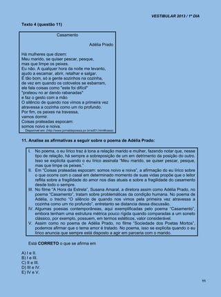 VESTIBULAR 2013 / 1º DIA

Texto 4 (questão 11)

                        Casamento

                                                Adélia Prado

Há mulheres que dizem:
Meu marido, se quiser pescar, pesque,
mas que limpe os peixes.
Eu não. A qualquer hora da noite me levanto,
ajudo a escamar, abrir, retalhar e salgar.
É tão bom, só a gente sozinhos na cozinha,
de vez em quando os cotovelos se esbarram,
ele fala coisas como "este foi difícil"
"prateou no ar dando rabanadas"
e faz o gesto com a mão
O silêncio de quando nos vimos a primeira vez
atravessa a cozinha como um rio profundo.
Por fim, os peixes na travessa,
vamos dormir.
Coisas prateadas espocam:
somos noivo e noiva.
  Disponível em: (http://www.jornaldepoesia.jor.br/ad01.html#casa)


11. Analise as afirmativas a seguir sobre o poema de Adélia Prado:

    I.     No poema, o eu lírico traz à tona a relação marido e mulher, fazendo notar que, nesse
           tipo de relação, há sempre a sobreposição de um em detrimento da posição do outro.
           Isso se explicita quando o eu lírico assinala “Meu marido, se quiser pescar, pesque,
           mas que limpe os peixes.”
    II.    Em “Coisas prateadas espocam: somos noivo e noiva”, a afirmação do eu lírico sobre
           o que ocorre com o casal em determinado momento de suas vidas propõe que o leitor
           reflita sobre a fragilidade do amor nos dias atuais e sobre a fragilidade do casamento
           desde todo o sempre.
    III.   No filme “A Hora da Estrela”, Susana Amaral, a diretora assim como Adélia Prado, no
           poema “Casamento”, tratam sobre problemáticas da condição humana. No poema de
           Adélia, o trecho “O silêncio de quando nos vimos pela primeira vez atravessa a
           cozinha como um rio profundo”, entretanto se distancia dessa discussão.
    IV.    Algumas poesias contemporâneas, aqui exemplificadas pelo poema “Casamento”,
           embora tenham uma estrutura métrica pouco rígida quando comparadas a um soneto
           clássico, por exemplo, possuem, em termos estéticos, valor considerável.
    V.     Assim como no poema de Adélia Prado, no filme “Sociedade dos Poetas Mortos”,
           podemos afirmar que o tema amor é tratado. No poema, isso se explicita quando o eu
           lírico anuncia que sempre está disposto a agir em parceria com o marido.

    Está CORRETO o que se afirma em

A) I e II.
B) I e III.
C) II e III.
D) III e IV.
E) IV e V.

                                                                                                    11
 