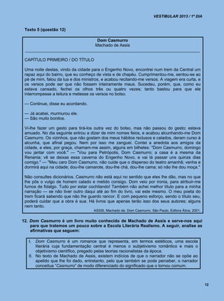 VESTIBULAR 2013 / 1º DIA


 Texto 5 (questão 12)

                                Dom Casmurro
                               Machado de Assis
 __________________________________________________________________________

 CAPÍTULO PRIMEIRO / DO TÍTULO

 Uma noite destas, vindo da cidade para o Engenho Novo, encontrei num trem da Central um
 rapaz aqui do bairro, que eu conheço de vista e de chapéu. Cumprimentou-me, sentou-se ao
 pé de mim, falou da lua e dos ministros, e acabou recitando-me versos. A viagem era curta, e
 os versos pode ser que não fossem inteiramente maus. Sucedeu, porém, que, como eu
 estava cansado, fechei os olhos três ou quatro vezes; tanto bastou para que ele
 interrompesse a leitura e metesse os versos no bolso.

 — Continue, disse eu acordando.

 — Já acabei, murmurou ele.
 — São muito bonitos.

 Vi-lhe fazer um gesto para tirá-los outra vez do bolso, mas não passou do gesto; estava
 amuado. No dia seguinte entrou a dizer de mim nomes feios, e acabou alcunhando-me Dom
 Casmurro. Os vizinhos, que não gostam dos meus hábitos reclusos e calados, deram curso à
 alcunha, que afinal pegou. Nem por isso me zanguei. Contei a anedota aos amigos da
 cidade, e eles, por graça, chamam-me assim, alguns em bilhetes: "Dom Casmurro, domingo
 vou jantar com você." — "Vou para Petrópolis, Dom Casmurro; a casa é a mesma da
 Renania; vê se deixas essa caverna do Engenho Novo, e vai lá passar uns quinze dias
 comigo." — "Meu caro Dom Casmurro, não cuide que o dispenso do teatro amanhã; venha e
 dormirá aqui na cidade; dou-lhe camarote, dou-lhe chá, dou-lhe cama; só não lhe dou moça."

 Não consultes dicionários. Casmurro não está aqui no sentido que eles lhe dão, mas no que
 lhe pôs o vulgo de homem calado e metido consigo. Dom veio por ironia, para atribuir-me
 fumos de fidalgo. Tudo por estar cochilando! Também não achei melhor título para a minha
 narração — se não tiver outro daqui até ao fim do livro, vai este mesmo. O meu poeta do
 trem ficará sabendo que não lhe guardo rancor. E com pequeno esforço, sendo o título seu,
 poderá cuidar que a obra é sua. Há livros que apenas terão isso dos seus autores; alguns
 nem tanto.
                                     ASSIS, Machado de. Dom Casmurro. São Paulo, Editora Ática, 2001.


12. Dom Casmurro é um livro muito conhecido de Machado de Assis e serve-nos aqui
    para que tratemos um pouco sobre a Escola Literária Realismo. A seguir, analise as
    afirmativas que seguem:

   I.  Dom Casmurro é um romance que representa, em termos estéticos, uma escola
       literária cuja fundamentação central é menos o subjetivismo romântico e mais o
       objetivismo científico, pregado pelas teorias racionalistas da época.
   II. No texto de Machado de Assis, existem indícios de que o narrador não se opõe ao
       apelido que lhe foi dado, entretanto, pelo que também se pode perceber, o narrador
       conceitua “Casmurro” de modo diferenciado do significado que o tornou comum.



                                                                                                        12
 