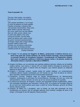 VESTIBULAR 2013 / 1º DIA



Texto 8 (questão 14)


Ora pois, doce amigo, vou pintá-lo
Da sorte que o topei a vez primeira;
(...)
Tem pesado semblante, a cor é baça
O corpo de estatura um tanto esbelta
Feições compridas e olhadura feia;
Tem grossas sobrancelhas, testa curta,
Nariz direito e grande, fala pouco
Em rouco, baixo som de mau falsete;
Sem ser velho, já tem cabelo ruço,
E cobre este defeito e fria calva
À força de polvilho, que lhe deita.
Ainda me parece que o estou vendo
No gordo rocinante escarranchado!
As longas calças pelo umbigo atadas,
Amarelo colete e sobre tudo
Vestida uma vermelha e justa farda.
De cada bolso da fardeta pendem
Listadas pontas de dois brancos lenços
                     (Cartas Chilenas)

14. O texto 7 é um poema de Gregório de Matos, pertencente à estética barroca; já o
    texto 8 faz parte das Cartas Chilenas, de Tomás Antônio Gonzaga, essas produzidas
    no período literário do Arcadismo brasileiro. Considerando os fragmentos citados,
    bem como os aspectos estéticos e históricos dessas cartas, e do poema, analise as
    afirmações abaixo e assinale a alternativa CORRETA.

A) Gregório de Matos, por se submeter aos padrões estéticos barrocos, afastou-se da tradição
   poética satírica, que marcou o século XVI, já Tomás Antônio Gonzaga se aproximou da
   sátira barroca por seguir a mesma linha de Gregório, que criticava apenas os religiosos
   baianos do século XVI.
B) Gregório e Gonzaga revelam, nesses textos de caráter religioso, um comportamento
   conflitante idêntico àquele manifestado por Gil Vicente em seu Auto da Barca do Inferno,
   texto dramático representante da lírica renascentista espanhola.
C) Teocêntrico convicto, Gregório nega os valores antropocêntricos do Renascimento
   brasileiro, endossando os princípios da Contra-Reforma. Gonzaga, por sua vez, como fiel
   antropocêntrico, critica o homem, tal como se vê nos versos do poema em questão.
D) A poesia lírico-amorosa, de Gregório, compõe uma expressão literária multifacetada, reflexo
   dos contrastes ideológicos que marcaram o século XVII. Já a poesia de Gonzaga utiliza-se
   de um forte teor irônico-satírico para traçar o perfil de Cunha Meneses, governo de Minas
   Gerais à época árcade.
E) Gregório de Matos foi o divulgador, aqui no Brasil, da mais alta expressão da lírica
   trovadoresca ao produzir não só cantigas satíricas como também cantigas de amor e de
   amigo, e Gonzaga foi seu fiel seguidor nesse processo.




                                                                                                 15
 