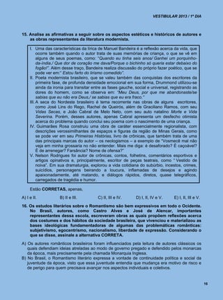 VESTIBULAR 2013 / 1º DIA



15. Analise as afirmativas a seguir sobre os aspectos estéticos e históricos de autores e
    as obras representantes da literatura modernista.

     I. Uma das características da lírica de Manuel Bandeira é a reflexão acerca da vida, que
          ocorre também quando o autor trata de suas memórias de criança, o que se vê em
          alguns de seus poemas, como: “Quando eu tinha seis anos/ Ganhei um porquinho-
          da-índia./ Que dor de coração me dava/Porque o bichinho só queria estar debaixo do
          fogão!”. Além desse traço, Bandeira realiza discussão do próprio fazer poético, que se
          pode ver em:“ Estou farto do lirismo comedido”.
     II. Poeta modernista brasileiro, que se valeu também das conquistas dos escritores da
          primeira fase, de profunda densidade emocional em sua forma, Drummond utilizou-se
          ainda da ironia para transitar entre as fases gauche, social e universal, registrando as
          dores do homem, como se observa em: “Meu Deus, por que me abandonaste/se
          sabias que eu não era Deus,/ se sabias que eu era fraco.”
     III. A seca do Nordeste brasileiro é tema recorrente nas obras de alguns escritores,
          como José Lins do Rego, Rachel de Queirós, além de Graciliano Ramos, com seu
          Vidas Secas, e João Cabral de Melo Neto, com seu auto natalino Morte e Vida
          Severina. Porém, desses autores, apenas Cabral apresenta um desfecho otimista
          acerca do problema quando conclui seu poema com o nascimento de uma criança.
     IV. Guimarães Rosa construiu uma obra de caráter essencialmente regionalista, com
          descrições verossimilhantes de espaços e figuras da região de Minas Gerais, como
          se pode ver em seu Primeiras Histórias, livro de crônicas, que também trata de uma
          das principais marcas do autor – os neologismos – a exemplo de “Vosmecê mal não
          veja em minha grossaria no não entender. Mais me diga: é desaforado? É caçoável?
          É de arrenegar? Farsância? Nome de ofensa?”
     V. Nelson Rodrigues foi autor de crônicas, contos, folhetins, comentários esportivos e
          artigos opinativos e, principalmente, escritor de peças teatrais, como “ Vestido de
          noiva”. Em sua dramaturgia, explorou a vida cotidiana do subúrbio, incestos, crimes,
          suicídios, personagens beirando a loucura, inflamadas de desejos e agindo
          apaixonadamente, até matando, e diálogos rápidos, diretos, quase telegráficos,
          carregados de tragédia e humor.

     Estão CORRETAS, apenas,
A) I e II.           B) II e III.         C) II, III e IV.      D) I, II, IV e V.    E) I, II, III e V.
16. Os estudos literários sobre o Romantismo são bem expressivos em todo o Ocidente.
    No Brasil, autores, como Castro Alves e José de Alencar, importantes
    representantes dessa escola, escreveram obras as quais propõem reflexões acerca
    dos costumes e dos hábitos da sociedade brasileira, que vivenciou e materializou as
    bases ideológicas fundamentadoras de algumas das problemáticas românticas:
    subjetivismo, egocentrismo, nacionalismo, liberdade de expressão. Considerando o
    que se disse, assinale a alternativa CORRETA.
A) Os autores românticos brasileiros foram influenciados pela leitura de autores clássicos os
   quais defendiam ideias atreladas ao modo de governo pregado e defendido pelos monarcas
   da época, mais precisamente pela chamada Monarquia Inglesa.
B) No Brasil, o Romantismo literário expressa a vontade de continuidade política e social da
   juventude da época, visto que essa juventude entendia que mudança era motivo de risco e
   de perigo para quem precisava avançar nos aspectos individuais e coletivos.


                                                                                                          16
 