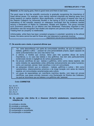 VESTIBULAR 2013 / 1º DIA

 However, as the saying goes, there is good news and there is bad news.
 The good news is that the scientific community is gradually recognizing the importance of
 these ethical issues. For example, more marine mammal scientists are steering away from
 doing research on captive dolphins. More significantly, a small group of experts who met at
 the Helsinki Collegium for Advanced Studies in the spring of 2010 to evaluate the ethical
 implications of the scientific research on cetaceans concluded that the evidence merited
 issuing a Declaration of Rights for Cetaceans: Whales and Dolphins. This group included
 such prominent scientists as Lori Marino and Hal Whitehead. Particularly important in this
 declaration was the recognition that whales and dolphins are persons who are "beyond use".
 Treating them as 'property' is indefensible.
 Unfortunately, while there has been consistent progress in scientists' sensitivity to the ethical
 issues, the same cannot be said for those who use cetaceans to generate revenue.
                                                Disponível em: www.abc.net.au/ environment/articles. (Adaptado)



17. De acordo com o texto, é possível afirmar que

     I.    há certa desconfiança, por parte da comunidade científica, de que os cetáceos –
          baleias, golfinho e afins – possam ter uma personalidade própria, sejam capazes de
          sentir profundamente e ter uma vida interior rica.
     II. a ciência, à medida que avança, deixa para trás questões éticas de suma
          importância, e, no caso das baleias e dos golfinhos, isso tem sido particularmente
          evidenciado devido à negligência de certos pesquisadores.
     III. há provas científicas de que baleias e golfinhos, entre outros dessa espécie, são
          seres dotados de capacidades antes atribuídas exclusivamente aos seres humanos,
          como, por exemplo, pensar, fazer escolhas e viver em comunidade.
     IV. as pesquisas indicam que os cetáceos – baleias, golfinhos e outros – têm como
          característica, relacionamentos próximos e de longa duração com seres da mesma
          espécie, em comunidades caracterizadas pela cultura.
     V. um grupo de especialistas em mamíferos marinhos decidiu, com base em provas
          científicas, que esses animais merecem uma Declaração de Direitos dos Cetáceos,
          na qual se reconhece que as baleias e os golfinhos são ‘pessoas’.

          Estão CORRETOS

A) I, II e IV.
B) III, IV e V.
C) I, IV e V.
D) I, II e V.
E) II, III e IV.

18. As palavras Like (linha 8) e However (linha13) estabelecem, respectivamente,
    relações de

A) contraste e dúvida.
B) condição e contraste.
C) temporalidade e dúvida.
D) comparação e causalidade.
E) comparação e contraste.


                                                                                                                  18
 