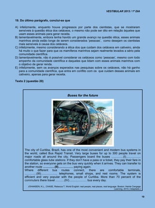 VESTIBULAR 2013 / 1º DIA


19. Do último parágrafo, conclui-se que

A) infelizmente, enquanto houve progressos por parte dos cientistas, que se mostraram
   sensíveis à questão ética dos cetáceos, o mesmo não pode ser dito em relação àqueles que
   usam esses animais para gerar receita.
B) lamentavelmente, embora tenha havido um grande avanço na questão ética, esses animais
   marinhos ainda estão longe de serem considerados ‘pessoas’, como desejam os cientistas
   mais sensíveis à causa dos cetáceos.
C) infelizmente, mesmo considerando a ética dos que cuidam dos cetáceos em cativeiro, ainda
   há muito o que fazer para que os mamíferos marinhos sejam realmente levados a sério pela
   comunidade científica.
D) lamentavelmente, não é possível considerar os cetáceos como ‘pessoas’, mesmo com todo
   empenho da comunidade científica e daqueles que lidam com esses animais marinhos com
   o objetivo de gerar renda.
E) infelizmente, sem os avanços esperados nas pesquisas sobre os cetáceos, não há ganho
   para a comunidade científica, que entra em conflito com os que cuidam desses animais em
   cativeiro, apenas para gerar receita.

Texto 2 (questão 20)



                                                Buses for the future




       The city of Curitiba, Brazil, has one of the most convenient and modern bus systems in
       the world, called Bus Rapid Transit. Very large buses for up to 300 people travel on
       major roads all around the city. Passengers board the buses …………(I)……………
       comfortable glass tube stations. If they don’t have a pass or a ticket, they pay their fare in
       the station, so everyone gets on the bus very quickly when it arrives. They can transfer to
       another route …………(II)…………… paying again.
       Where different bus routes connect, there are comfortable terminals,
       …………(III)…………….. telephones, small shops, and rest rooms. The system is
       efficient and very popular with the people of Curitiba. More than 70 percent of the
       commuters there travel ………(IV)……………… bus every day.

         JOHANSEN, K.L., CHASE, Rebecca T. World English: real people, real places, real language. Boston: Heinle Cengage
                                                                                               Learning, 2010.( Adaptado.)


                                                                                                                             19
 