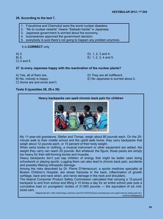 VESTIBULAR 2013 / 1º DIA

26. According to the text 7,

   1.   Fukushima and Chernobyl were the worst nuclear disasters.
   2.   “No to nuclear restarts” means “Saikado hantai” in Japanese.
   3.   Japanese government is worried about the economy.
   4.   businessmen approved the government decision.
   5.   everybody is sure there’s not going to happen any problem anymore.

    It is CORRECT only

A) 3.                                                           D) 1, 2, 3 and 4.
B) 5.                                                           E) 1, 2, 3, 4 and 5.
C) 3 and 5.

27. Is every Japanese happy with the reactivation of the nuclear plants?

A) Yes, all of them are.                                        D) They are all indifferent.
B) No, nobody is happy.                                         E) No Japanese is worried about it.
C) Some are and some aren’t.

Texto 8 (questões 28, 29 e 30)

                Heavy backpacks can spell chronic back pain for children




  My 11-year-old grandsons, Stefan and Tomas, weigh about 80 pounds each. On the 20-
  minute walk to their middle school and the uphill walk home, they carry backpacks that
  weigh about 12 pounds each, or 15 percent of their body weight.
  When extra books or clothing, a musical instrument or other equipment are added, the
  weight they carry can reach 20 pounds. But whatever the figure, those packs are simply
  too heavy for their still-forming bones and muscles.
  Heavy backpacks don’t just sap children of energy that might be better used doing
  schoolwork or playing sports. Lugging them can also lead to chronic back pain, accidents
  and possibly lifelong orthopedic damage.
  Among the risks described by Dr. Pierre D’Hemecourt, a sports medicine specialist at
  Boston Children’s Hospital, are stress fractures in the back, inflammation of growth
  cartilage, back and neck strain, and nerve damage in the neck and shoulders.
  The federal Consumer Product Safety Commission calculated that carrying a 12-pound
  backpack to and from school and lifting it 10 times a day for an entire school year puts a
  cumulative load on youngsters’ bodies of 21,600 pounds — the equivalent of six mid-
  sized cars.
              Disponível em: http://well.blogs.nytimes.com/2012/04/23/heavy-backpacks-can-spell-chronic-back-pain-for-
                                                                                                  children/(Adaptado)




                                                                                                                         24
 