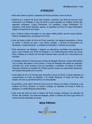 VESTIBULAR 2013 / 1º DIA

                                     ATENÇÃO!
 Abra este Caderno quando o Aplicador de Provas autorizar o início da Prova.

 Observe se o Caderno de prova está completo, contendo: uma folha de rascunho para
  desenvolver sua Redação e mais 32 (trinta e duas) questões de múltipla escolha das
  seguintes disciplinas: Língua Portuguesa (16 questões), Língua Estrangeira (16
  questões). Você deverá assinalar, apenas, as questões da Prova de Língua Estrangeira
 (Inglês ou Espanhol) de sua opção.

 Se o Caderno estiver incompleto ou com algum defeito gráfico que lhe cause dúvidas,
  informe, imediatamente, ao Aplicador de Provas.

 Uma vez dada a ordem de início da Prova, preencha, nos espaços apropriados, o Nome
  do prédio, o Número da sala, o seu Nome completo, o Número do Documento de
  Identidade, o Órgão Expedidor, a Unidade da Federação e o Número de Inscrição.

 Para transcrever sua Redação e registrar as alternativas escolhidas nas questões da
  prova, você receberá uma Folha de Redação e um Cartão-Resposta ambos de Leitura
  Ótica. Verifique se o Número de Inscrição impresso neles, coincide com o seu Número de
 Inscrição.

 A Redação deverá ser transcrita para a Folha de Redação utilizando, caneta esferográfica
  azul ou preta, letra legível e sem rasuras. A Folha de Redação não poderá ser assinada,
  rubricada e/ou conter qualquer sinal que identifique o candidato. As bolhas do Cartão-
  Resposta referentes as questões de múltipla escolha, devem ser preenchidas totalmente,
 com caneta esferográfica azul ou preta.

 Você dispõe de 4h e 30 minutos para responder à prova, já incluso o tempo destinado ao
  preenchimento da Folha de Redação e do Cartão Resposta. O tempo de Prova está
  dosado, de modo a permiti-lhe fazê-la com tranquilidade.

 É permitido a você, após 3 horas do início da prova, retirar-se do prédio, conduzindo o seu
  Caderno de Prova, devendo, no entanto, entregar ao Aplicador de Provas a Folha de
  Redação e o Cartão-Resposta preenchidos.

 Caso você não opte por levar o Caderno de Prova consigo, entregue-o ao Aplicador de
  Provas, não podendo, sob nenhuma alegação, deixar o Caderno em outro lugar dentro do
  recinto onde são aplicadas as provas.


                                    BOA PROVA!




                                                                                                32
 