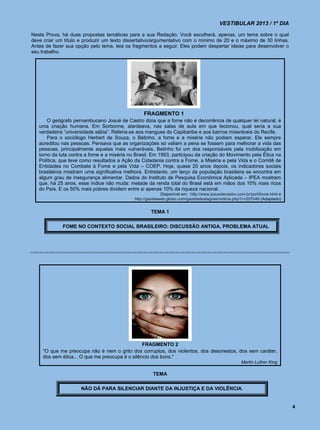 VESTIBULAR 2013 / 1º DIA

Nesta Prova, há duas propostas temáticas para a sua Redação. Você escolherá, apenas, um tema sobre o qual
deve criar um título e produzir um texto dissertativo/argumentativo com o mínimo de 20 e o máximo de 30 linhas.
Antes de fazer sua opção pelo tema, leia os fragmentos a seguir. Eles podem despertar ideias para desenvolver o
seu trabalho.




                                                 FRAGMENTO 1
       O geógrafo pernambucano Josué de Castro dizia que a fome não é decorrência de qualquer lei natural; é
   uma criação humana. Em Sorbonne, alardeava, nas salas de aula em que lecionou, qual seria a sua
   verdadeira “universidade sábia”. Referia-se aos mangues do Capibaribe e aos bairros miseráveis do Recife.
       Para o sociólogo Herbert de Souza, o Betinho, a fome e a miséria não podiam esperar. Ele sempre
   acreditou nas pessoas. Pensava que as organizações só valiam a pena se fossem para melhorar a vida das
   pessoas, principalmente aquelas mais vulneráveis. Betinho foi um dos responsáveis pela mobilização em
   torno da luta contra a fome e a miséria no Brasil. Em 1993, participou da criação do Movimento pela Ética na
   Política, que teve como resultados a Ação da Cidadania contra a Fome, a Miséria e pela Vida e o Comitê de
   Entidades no Combate à Fome e pela Vida – COEP. Hoje, quase 20 anos depois, os indicadores sociais
   brasileiros mostram uma significativa melhora. Entretanto, um terço da população brasileira se encontra em
   algum grau de insegurança alimentar. Dados do Instituto de Pesquisa Econômica Aplicada – IPEA mostram
   que, há 25 anos, esse índice não muda: metade da renda total do Brasil está em mãos dos 10% mais ricos
   do País. E os 50% mais pobres dividem entre si apenas 10% da riqueza nacional.
                                                           Disponível em: http://www.josuedecastro.com.br/port/fome.html e
                                             http://gazetaweb.globo.com/gazetadealagoas/noticia.php?c=207049 (Adaptado)


                                                     TEMA 1

             FOME NO CONTEXTO SOCIAL BRASILEIRO: DISCUSSÃO ANTIGA, PROBLEMA ATUAL




                                                 FRAGMENTO 2
     "O que me preocupa não é nem o grito dos corruptos, dos violentos, dos desonestos, dos sem caráter,
     dos sem ética... O que me preocupa é o silêncio dos bons."
                                                                                                     Martin Luther King

                                                      TEMA

                     NÃO DÁ PARA SILENCIAR DIANTE DA INJUSTIÇA E DA VIOLÊNCIA.


                                                                                                                             4
 