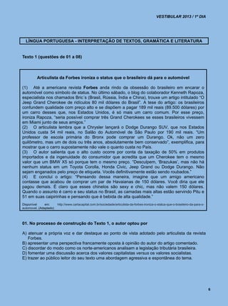 VESTIBULAR 2013 / 1º DIA




  LÍNGUA PORTUGUESA - INTERPRETAÇÃO DE TEXTOS, GRAMÁTICA E LITERATURA


Texto 1 (questões de 01 a 08)



         Articulista da Forbes ironiza o status que o brasileiro dá para o automóvel

(1) Até a americana revista Forbes anda rindo da obsessão do brasileiro em encarar o
automóvel como símbolo de status. No último sábado, o blog do colaborador Kenneth Rapoza,
especialista nos chamados Bric´s (Brasil, Rússia, Índia e China), trouxe um artigo intitulado “O
Jeep Grand Cherokee de ridículos 80 mil dólares do Brasil”. A tese do artigo: os brasileiros
confundem qualidade com preço alto e se dispõem a pagar 189 mil reais (89.500 dólares) por
um carro desses que, nos Estados Unidos, é só mais um carro comum. Por esse preço,
ironiza Rapoza, “seria possível comprar três Grand Cherokees se esses brasileiros vivessem
em Miami junto de seus amigos.”
(2) O articulista lembra que a Chrysler lançará o Dodge Durango SUV, que nos Estados
Unidos custa 54 mil reais, no Salão do Automóvel de São Paulo por 190 mil reais. “Um
professor de escola primária do Bronx pode comprar um Durango. Ok, não um zero
quilômetro, mas um de dois ou três anos, absolutamente bem conservado”, exemplifica, para
mostrar que o carro supostamente não vale o quanto custa no País.
(3) O autor salienta que o alto custo ocorre por conta da taxação de 50% em produtos
importados e da ingenuidade do consumidor que acredita que um Cherokee tem o mesmo
valor que um BMW X5 só porque tem o mesmo preço. “Desculpem, ‘Brazukas’, mas não há
nenhum status em um Toyota Corolla, Honda Civic, Jeep Grand ou Dodge Durango. Não
sejam enganados pelo preço de etiqueta. Vocês definitivamente estão sendo roubados.”
(4) E conclui o artigo: “Pensando dessa maneira, imagine que um amigo americano
contasse que acabou de comprar um par de Havaianas de 150 dólares. Você diria que ele
pagou demais. É claro que esses chinelos são sexy e chic, mas não valem 150 dólares.
Quando o assunto é carro e seu status no Brasil, as camadas mais altas estão servindo Pitu e
51 em suas caipirinhas e pensando que é bebida de alta qualidade.”
Disponível     em:      http://www.cartacapital.com.br/sociedade/articulista-da-forbes-ironiza-o-status-que-o-brasileiro-da-para-o-
automovel. (Adaptado)




01. No processo de construção do Texto 1, o autor optou por

A) atenuar a própria voz e dar destaque ao ponto de vista adotado pelo articulista da revista
   Forbes.
B) apresentar uma perspectiva francamente oposta à opinião do autor do artigo comentado.
C) discordar do modo como os norte-americanos analisam a legislação tributária brasileira.
D) fomentar uma discussão acerca dos valores capitalistas versus os valores socialistas.
E) trazer ao público leitor do seu texto uma abordagem agressiva e espontânea do tema.




                                                                                                                                      6
 