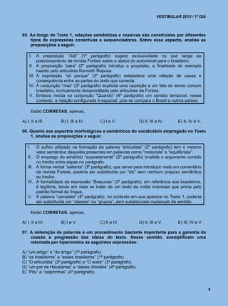 VESTIBULAR 2013 / 1º DIA



05. Ao longo do Texto 1, relações semânticas e coesivas são construídas por diferentes
    tipos de expressões conectivas e sequenciadoras. Sobre esse aspecto, analise as
    proposições a seguir.

     I.     A preposição “Até” (1º parágrafo) sugere exclusividade no que tange ao
            posicionamento da revista Forbes sobre o status do automóvel para o brasileiro.
     II.    A preposição “para” (2º parágrafo) introduz o propósito, a finalidade do exemplo
            trazido pelo articulista Kenneth Rapoza.
     III.   A expressão “só porque” (3º parágrafo) estabelece uma relação de causa e
            consequência entre as partes do texto que conecta.
     IV.    A conjunção “mas” (3º parágrafo) explicita uma oposição a um fato do senso comum
            brasileiro, ironicamente desacreditado pelo articulista da Forbes.
     V.     Embora resida na conjunção “Quando” (4º parágrafo) um sentido temporal, nesse
            contexto, a relação configurada é espacial, pois se compara o Brasil a outros países.

        Estão CORRETAS, apenas,

A) I, II e III.         B) I, III e IV.     C) I e V.           D) II, III e IV.     E) II, IV e V.

06. Quanto aos aspectos morfológicos e semânticos do vocabulário empregado no Texto
    1, analise as proposições a seguir.

   I.   O sufixo utilizado na formação da palavra “articulista” (2º parágrafo) tem o mesmo
        valor semântico daqueles presentes em palavras como “motorista” e “equilibrista”.
   II. O emprego do advérbio “supostamente” (2º parágrafo) invalida o argumento contido
        no trecho entre aspas no parágrafo.
   III. A forma verbal “salienta” (3º parágrafo), que serve para introduzir mais um comentário
        da revista Forbes, poderia ser substituída por “diz” sem nenhum prejuízo semântico
        ao trecho.
   IV. A formalidade da expressão “Brazucas” (3º parágrafo), em referência aos brasileiros,
        é legítima, tendo em vista se tratar de um texto da mídia impressa que prima pelo
        padrão formal da língua.
   V. A palavra “camadas” (4º parágrafo), no contexto em que aparece no Texto 1, poderia
        ser substituída por “classes” ou “grupos”, sem substanciais mudanças de sentido.

        Estão CORRETAS, apenas,

A) I, II e IV.          B) I e V.           C) II e IV.         D) II, III e V.      E) III, IV e V.

07. A reiteração de palavras é um procedimento bastante importante para a garantia da
    coesão e progressão das ideias do texto. Nesse sentido, exemplificam uma
    retomada por hiperonímia as seguintes expressões:

A) “um artigo” e “do artigo” (1º parágrafo).
B) “os brasileiros” e “esses brasileiros” (1º parágrafo).
C) “O articulista” (2º parágrafo) e “O autor” (3º parágrafo).
D) “um par de Havaianas” e “esses chinelos” (4º parágrafo).
E) “Pitu” e “caipirinhas” (4º parágrafo).



                                                                                                       8
 