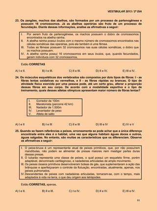 VESTIBULAR 2013 / 2º DIA


23. Os zangões, machos das abelhas, são formados por um processo de partenogênese e
    possuem 16 cromossomos. Já as abelhas operárias são fruto de um processo de
    fecundação. Diante dessas informações, analise as afirmativas a seguir:

     I.   Por serem fruto de partenogênese, os machos possuem o dobro de cromossomos
          encontrados na abelha rainha.
     II. A abelha rainha possui óvulos com o mesmo número de cromossomos encontrados nas
          células somáticas das operárias, pois ela também é uma fêmea.
     III. Todas as fêmeas possuem 32 cromossomos nas suas células somáticas, o dobro que
          os machos possuem.
     IV. A abelha rainha possui 16 cromossomos em seus óvulos, que, quando fecundados,
          geram indivíduos com 32 cromossomos.

     Estão CORRETAS

A) I e II.              B) I e III.         C) II e III.      D) II e IV.          E) III e IV.

24. Os músculos esqueléticos dos vertebrados são compostos por dois tipos de fibras: I - as
    fibras lentas oxidativas ou vermelhas, e II - as fibras rápidas ou brancas. O tipo de
    atividade física exercida por uma pessoa pode, até um certo grau, alterar a proporção
    dessas fibras em seu corpo. De acordo com a modalidade esportiva e o tipo de
    treinamento, quais desses atletas olímpicos apresentam maior número de fibras lentas?


             I.     Corredor de 100m
             II.    Maratonista (percorre 42 km)
             III.   Nadador de 1.500m
             IV.    Levantador de peso
             V.     Atleta de salto


A) I e II               B) I e III          C) II e III       D) III e IV          E) IV e V

25. Quando se fazem referências a peixes, erroneamente se pode achar que a única diferença
    encontrada entre eles é o habitat, uma vez que alguns habitam águas doces e outros,
    águas salgadas. No entanto, são muitas as características que os diferenciam. Observe
    as afirmativas a seguir:

     I. O peixe-bruxa é um representante atual de peixes primitivos, que, por não possuírem
          mandíbulas, não podem se alimentar de presas maiores nem mastigar partes duras
          dessas presas.
     II. O tubarão representa uma classe de peixes, o qual possui um esqueleto firme, porém
          adaptável, denominado cartilaginoso, e nadadeiras articuladas de amplo movimento.
     III. Os peixes ósseos primitivos desenvolveram bolsas de gás, que suplementaram a ação das
          brânquias e aperfeiçoaram o controle da flutuação, encontradas, atualmente, apenas, nos
          peixes pulmonados.
     IV. Descendentes de peixes com nadadeiras articuladas, tornaram-se, com o tempo, mais
          adaptados à vida na terra, o que deu origem aos tetrápodes.

     Estão CORRETAS, apenas,

A) I e II.              B) II e III.        C) I e IV.        D) II e IV.          E) III e IV.


                                                                                                  11
 