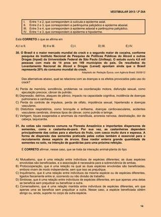 VESTIBULAR 2013 / 2º DIA


       I.     Entre 1 e 2, que correspondem à cutícula e epiderme axial.
       II.    Entre 2 e 3, que correspondem a parênquima paliçádico e epiderme abaxial.
       III.   Entre 3 e 4, que correspondem à epiderme adaxial e parênquima paliçádico.
       IV.    Entre 1 e 3, que correspondem à epiderme e hipoderme.

Está CORRETO o que se afirma em

A) I e II.              B) II e III.        C) I.                 D) III.                 E) IV.

30. O Brasil é o maior mercado mundial do crack e o segundo maior de cocaína, conforme
    pesquisa do Instituto Nacional de Pesquisa de Políticas Públicas do Álcool e outras
    Drogas (Inpad) da Universidade Federal de São Paulo (Unifesp). O estudo ouviu 4,6 mil
    pessoas com mais de 14 anos em 149 municípios do país. Os resultados do
    Levantamento Nacional de Álcool e Drogas (Lenad) apontam ainda que o Brasil
    representa 20% do consumo mundial do crack.
                                                    Adaptado de: Redação Época, com Agência Brasil, 05/09/12

     Das alternativas abaixo, qual se relaciona com as doenças e os efeitos provocados pelo uso do
     crack?

A) Perda de memória, sonolência, problemas na coordenação motora, disfunção sexual, como
    ejaculação precoce, câncer de pulmão.
B) Depressão, delírios, ataques de pânico, impacto na capacidade cognitiva, incidência de doenças
    pulmonares e cardíacas.
C) Perda do controle de impulsos, perda de olfato, impotência sexual, hipertensão e doenças
    vasculares.
D) Distúrbios respiratórios, como bronquite e enfisema, doenças cardiovasculares, acidentes
    vasculares cerebrais, diversos tipos de câncer, como pulmão e laringe.
E) Vertigem, tiques exagerados e anormais da mandíbula, anorexia nervosa, desidratação, dor de
    cabeça, taquicardia.

31. As cotias são roedores comuns na Floresta Amazônica e importantes dispersores de
    sementes, como a castanha-do-pará. Por sua vez, as castanheiras dependem
    principalmente das cotias para a abertura do fruto, com casca muito dura e espessa. A
    forma de dispersão das sementes praticada pelas cotias também é essencial para o
    recrutamento dessa espécie de árvore. Esse roedor enterra grande quantidade de
    sementes no solo, na intenção de guardá-las para uma próxima refeição.

     É CORRETO afirmar, nesse caso, que se trata da interação animal-planta do tipo


A) Mutualismo, que é uma relação entre indivíduos de espécies diferentes; as duas espécies
   envolvidas são beneficiadas, e a associação é necessária para a sobrevivência de ambas.
B) Protocooperação, que é uma relação na qual as duas espécies envolvidas são beneficiadas,
   embora vivam de modo independente, sem que isso as prejudique.
C) Inquilinismo, que é uma relação entre indivíduos da mesma espécie ou de espécies diferentes,
   ligados fisicamente entre si, ocorrendo ou não divisão de trabalho.
D) Simbiose, que é uma relação entre indivíduos de espécies diferentes, em que apenas uma delas
   se beneficia sem prejudicar ou beneficiar a outra.
E) Comensalismo, que é uma relação mantida entre indivíduos de espécies diferentes, em que
   apenas uma se beneficia sem prejudicar a outra. Nesse caso, a espécie beneficiada obtém
   abrigo ou, ainda, suporte no corpo da outra espécie.



                                                                                                       14
 