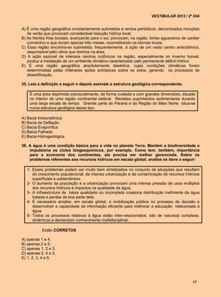 VESTIBULAR 2013 / 2º DIA


A) É uma região geográfica constantemente submetida a ventos periódicos, denominados monções
   de verão que provocam considerável redução hídrica local.
B) As frentes frias boreais, avançando para o sul, provocam, na região, fortes aguaceiros de caráter
   convectivo e que duram apenas três meses, reconstituindo os biomas locais.
C) Essa região encontra-se submetida, frequentemente, à ação de um vasto centro anticiclônico,
   responsável pelo clima que domina na área.
D) A ação sazonal de intensos centros ciclônicos na região, especialmente no inverno boreal,
   produz a instalação de um ambiente climático caracterizado pelo permanente déficit hídrico.
E) É uma região geográfica absolutamente desértica, cujas condições climáticas foram
   determinadas pelas milenares ações antrópicas sobre os solos, gerando os processos de
   desertificação.

35. Leia a definição a seguir e depois assinale a estrutura geológica correspondente.

    É uma área deprimida estruturalmente, de forma ovalada e com grandes dimensões, situada
    no interior de uma região continental estável. Recebeu suprimentos sedimentares durante
    uma larga escala de tempo. Grande parte do Paraná e da Região do Meio Norte situa-se
    numa estrutura geológica desse tipo.

A) Bacia Intracratônica
B) Bacia de Deflação
C) Bacia Evaporítica
D) Bacia Falhada
E) Bacia Hidrogeológica

36. A água é uma condição básica para a vida no planeta Terra. Mantém a biodiversidade e
    impulsiona os ciclos biogeoquímicos, por exemplo. Como tem, também, importância
    para a economia dos continentes, ela precisa ser melhor gerenciada. Sobre os
    problemas referentes aos recursos hídricos em escala global, analise os itens a seguir:

   1- Esses problemas podem ser muito bem sintetizados no conjunto de situações que resultam
      do crescimento populacional, da intensa urbanização e da contaminação de recursos hídricos
      superficiais e subterrâneos.
   2- O aumento da população e a urbanização provocam uma intensa pressão de usos múltiplos
      dos recursos hídricos e impactos na qualidade da água.
   3- A infraestrutura de baixa qualidade ou incompleta ocasiona distribuição ineficiente da água
      tratada e perdas de boa parte dela.
   4- É necessário ampliar, em escala global, a mobilização pública no processo de decisão e
      desenvolver a capacidade de informação eficiente para melhorar a educação relacionada à
      água.
   5- Todos os processos relativos à água estão inter-relacionados, são de natureza complexa,
      dinâmicos e demandam conhecimento multidisciplinar.

           Estão CORRETOS

A) apenas 1 e 4.
B) apenas 2 e 5.
C) apenas 1, 2 e 3.
D) apenas 2, 4 e 5.
E) 1, 2, 3, 4 e 5.




                                                                                                17
 