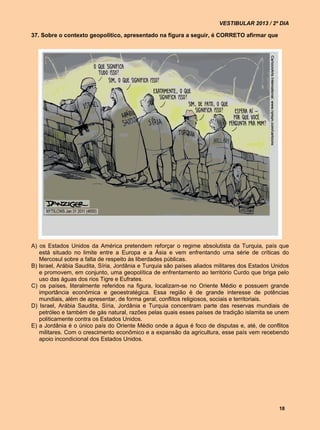 VESTIBULAR 2013 / 2º DIA

37. Sobre o contexto geopolítico, apresentado na figura a seguir, é CORRETO afirmar que




A) os Estados Unidos da América pretendem reforçar o regime absolutista da Turquia, país que
   está situado no limite entre a Europa e a Ásia e vem enfrentando uma série de críticas do
   Mercosul sobre a falta de respeito às liberdades públicas.
B) Israel, Arábia Saudita, Síria, Jordânia e Turquia são países aliados militares dos Estados Unidos
   e promovem, em conjunto, uma geopolítica de enfrentamento ao território Curdo que briga pelo
   uso das águas dos rios Tigre e Eufrates.
C) os países, literalmente referidos na figura, localizam-se no Oriente Médio e possuem grande
   importância econômica e geoestratégica. Essa região é de grande interesse de potências
   mundiais, além de apresentar, de forma geral, conflitos religiosos, sociais e territoriais.
D) Israel, Arábia Saudita, Síria, Jordânia e Turquia concentram parte das reservas mundiais de
   petróleo e também de gás natural, razões pelas quais esses países de tradição islamita se unem
   politicamente contra os Estados Unidos.
E) a Jordânia é o único país do Oriente Médio onde a água é foco de disputas e, até, de conflitos
   militares. Com o crescimento econômico e a expansão da agricultura, esse país vem recebendo
   apoio incondicional dos Estados Unidos.




                                                                                                18
 